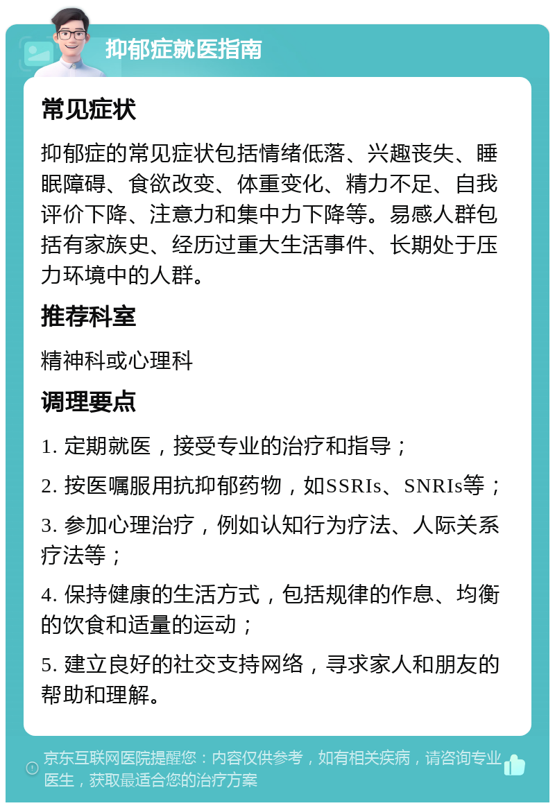 抑郁症就医指南 常见症状 抑郁症的常见症状包括情绪低落、兴趣丧失、睡眠障碍、食欲改变、体重变化、精力不足、自我评价下降、注意力和集中力下降等。易感人群包括有家族史、经历过重大生活事件、长期处于压力环境中的人群。 推荐科室 精神科或心理科 调理要点 1. 定期就医，接受专业的治疗和指导； 2. 按医嘱服用抗抑郁药物，如SSRIs、SNRIs等； 3. 参加心理治疗，例如认知行为疗法、人际关系疗法等； 4. 保持健康的生活方式，包括规律的作息、均衡的饮食和适量的运动； 5. 建立良好的社交支持网络，寻求家人和朋友的帮助和理解。