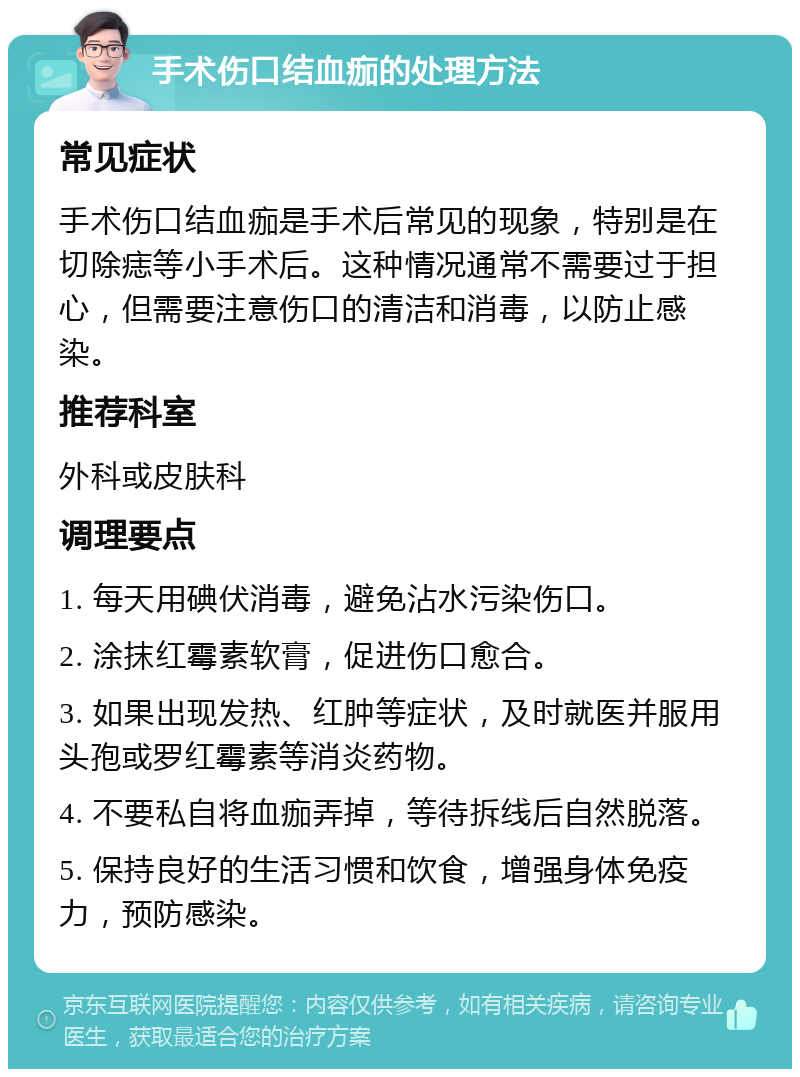 手术伤口结血痂的处理方法 常见症状 手术伤口结血痂是手术后常见的现象，特别是在切除痣等小手术后。这种情况通常不需要过于担心，但需要注意伤口的清洁和消毒，以防止感染。 推荐科室 外科或皮肤科 调理要点 1. 每天用碘伏消毒，避免沾水污染伤口。 2. 涂抹红霉素软膏，促进伤口愈合。 3. 如果出现发热、红肿等症状，及时就医并服用头孢或罗红霉素等消炎药物。 4. 不要私自将血痂弄掉，等待拆线后自然脱落。 5. 保持良好的生活习惯和饮食，增强身体免疫力，预防感染。