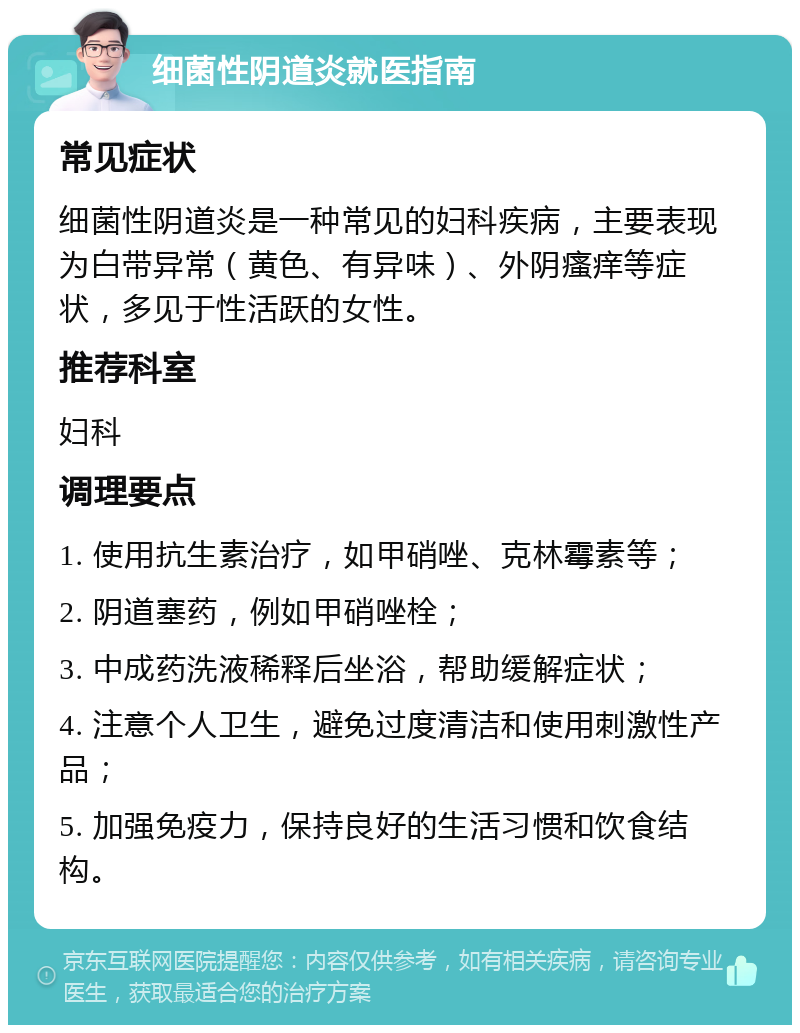 细菌性阴道炎就医指南 常见症状 细菌性阴道炎是一种常见的妇科疾病，主要表现为白带异常（黄色、有异味）、外阴瘙痒等症状，多见于性活跃的女性。 推荐科室 妇科 调理要点 1. 使用抗生素治疗，如甲硝唑、克林霉素等； 2. 阴道塞药，例如甲硝唑栓； 3. 中成药洗液稀释后坐浴，帮助缓解症状； 4. 注意个人卫生，避免过度清洁和使用刺激性产品； 5. 加强免疫力，保持良好的生活习惯和饮食结构。