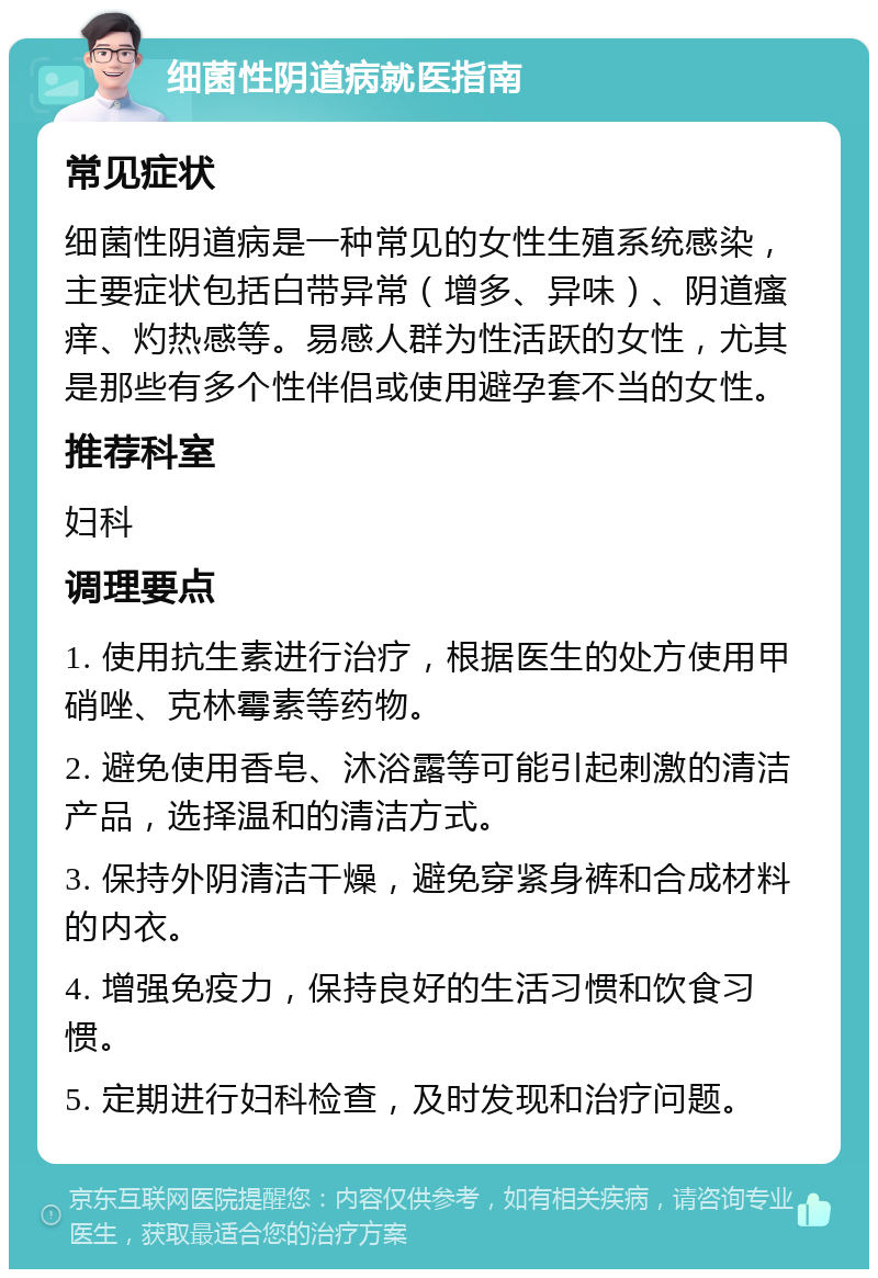 细菌性阴道病就医指南 常见症状 细菌性阴道病是一种常见的女性生殖系统感染，主要症状包括白带异常（增多、异味）、阴道瘙痒、灼热感等。易感人群为性活跃的女性，尤其是那些有多个性伴侣或使用避孕套不当的女性。 推荐科室 妇科 调理要点 1. 使用抗生素进行治疗，根据医生的处方使用甲硝唑、克林霉素等药物。 2. 避免使用香皂、沐浴露等可能引起刺激的清洁产品，选择温和的清洁方式。 3. 保持外阴清洁干燥，避免穿紧身裤和合成材料的内衣。 4. 增强免疫力，保持良好的生活习惯和饮食习惯。 5. 定期进行妇科检查，及时发现和治疗问题。