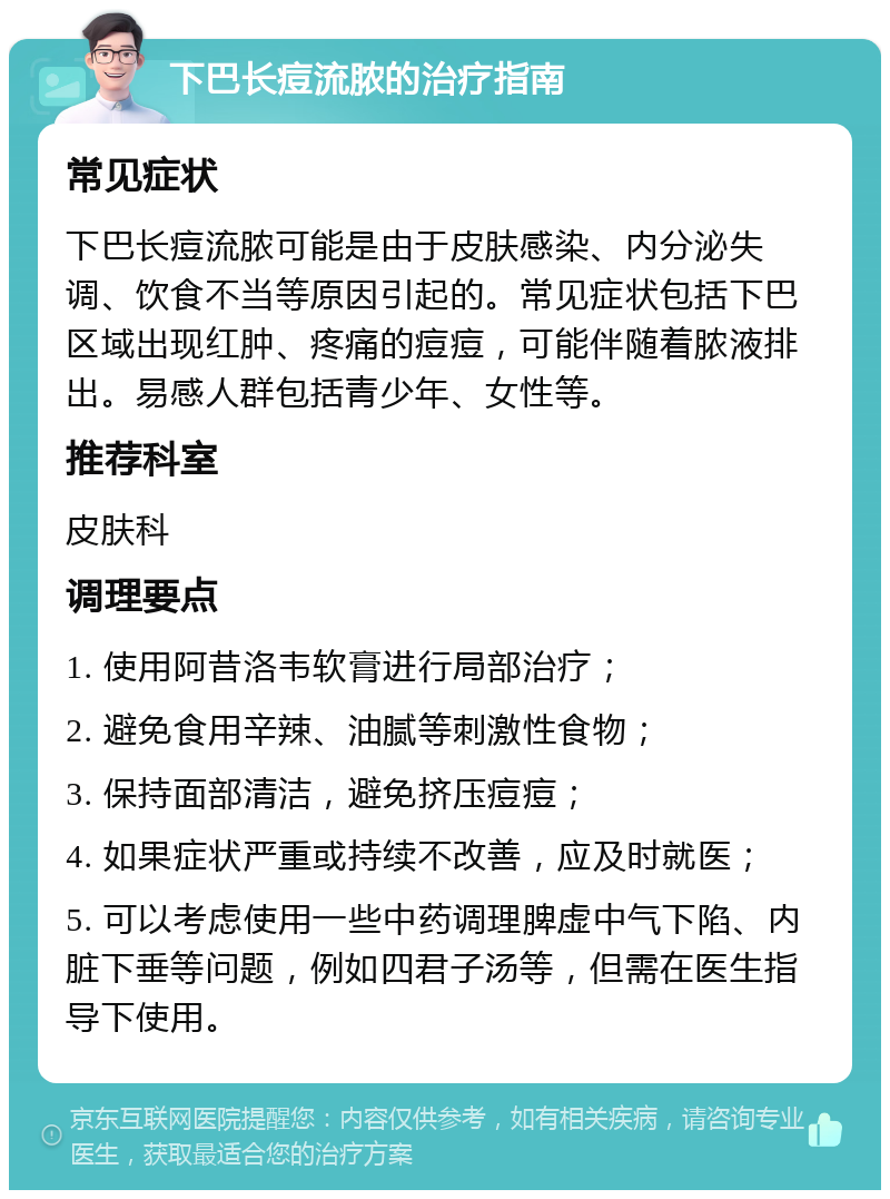 下巴长痘流脓的治疗指南 常见症状 下巴长痘流脓可能是由于皮肤感染、内分泌失调、饮食不当等原因引起的。常见症状包括下巴区域出现红肿、疼痛的痘痘，可能伴随着脓液排出。易感人群包括青少年、女性等。 推荐科室 皮肤科 调理要点 1. 使用阿昔洛韦软膏进行局部治疗； 2. 避免食用辛辣、油腻等刺激性食物； 3. 保持面部清洁，避免挤压痘痘； 4. 如果症状严重或持续不改善，应及时就医； 5. 可以考虑使用一些中药调理脾虚中气下陷、内脏下垂等问题，例如四君子汤等，但需在医生指导下使用。