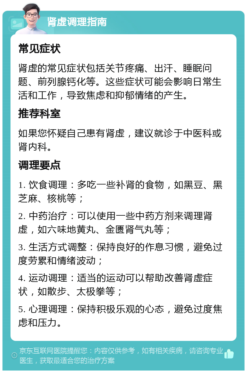 肾虚调理指南 常见症状 肾虚的常见症状包括关节疼痛、出汗、睡眠问题、前列腺钙化等。这些症状可能会影响日常生活和工作，导致焦虑和抑郁情绪的产生。 推荐科室 如果您怀疑自己患有肾虚，建议就诊于中医科或肾内科。 调理要点 1. 饮食调理：多吃一些补肾的食物，如黑豆、黑芝麻、核桃等； 2. 中药治疗：可以使用一些中药方剂来调理肾虚，如六味地黄丸、金匮肾气丸等； 3. 生活方式调整：保持良好的作息习惯，避免过度劳累和情绪波动； 4. 运动调理：适当的运动可以帮助改善肾虚症状，如散步、太极拳等； 5. 心理调理：保持积极乐观的心态，避免过度焦虑和压力。