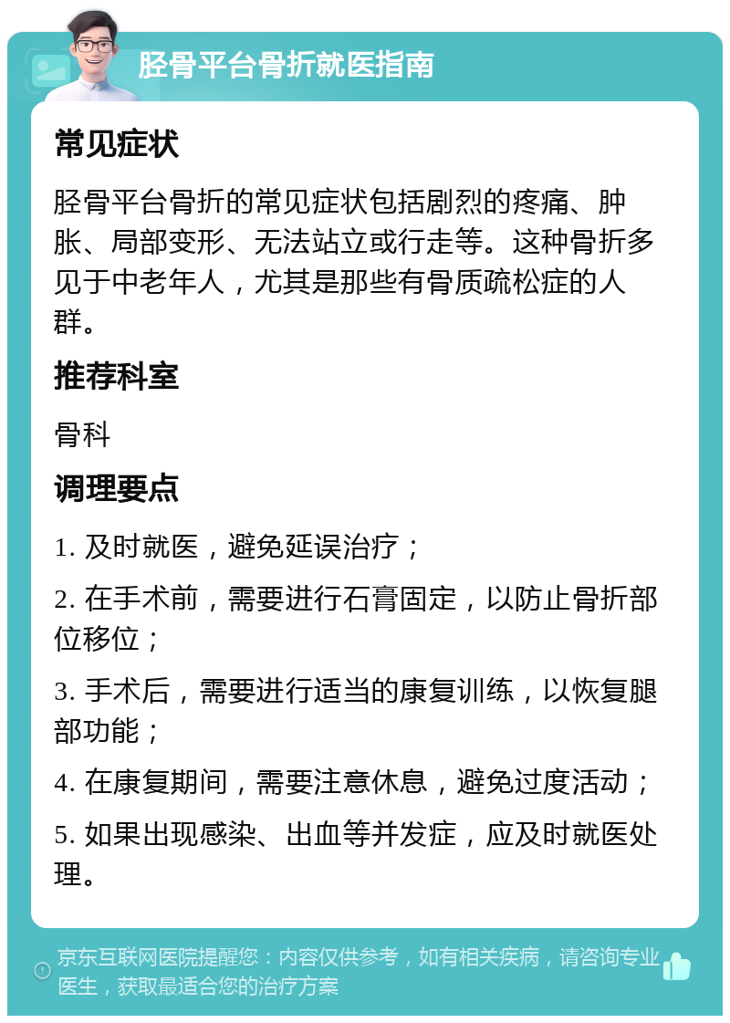 胫骨平台骨折就医指南 常见症状 胫骨平台骨折的常见症状包括剧烈的疼痛、肿胀、局部变形、无法站立或行走等。这种骨折多见于中老年人，尤其是那些有骨质疏松症的人群。 推荐科室 骨科 调理要点 1. 及时就医，避免延误治疗； 2. 在手术前，需要进行石膏固定，以防止骨折部位移位； 3. 手术后，需要进行适当的康复训练，以恢复腿部功能； 4. 在康复期间，需要注意休息，避免过度活动； 5. 如果出现感染、出血等并发症，应及时就医处理。