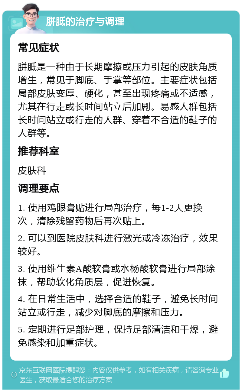 胼胝的治疗与调理 常见症状 胼胝是一种由于长期摩擦或压力引起的皮肤角质增生，常见于脚底、手掌等部位。主要症状包括局部皮肤变厚、硬化，甚至出现疼痛或不适感，尤其在行走或长时间站立后加剧。易感人群包括长时间站立或行走的人群、穿着不合适的鞋子的人群等。 推荐科室 皮肤科 调理要点 1. 使用鸡眼膏贴进行局部治疗，每1-2天更换一次，清除残留药物后再次贴上。 2. 可以到医院皮肤科进行激光或冷冻治疗，效果较好。 3. 使用维生素A酸软膏或水杨酸软膏进行局部涂抹，帮助软化角质层，促进恢复。 4. 在日常生活中，选择合适的鞋子，避免长时间站立或行走，减少对脚底的摩擦和压力。 5. 定期进行足部护理，保持足部清洁和干燥，避免感染和加重症状。