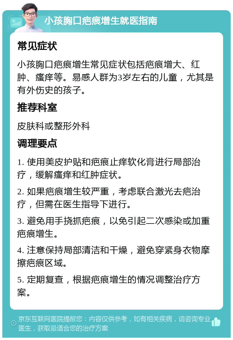 小孩胸口疤痕增生就医指南 常见症状 小孩胸口疤痕增生常见症状包括疤痕增大、红肿、瘙痒等。易感人群为3岁左右的儿童，尤其是有外伤史的孩子。 推荐科室 皮肤科或整形外科 调理要点 1. 使用美皮护贴和疤痕止痒软化膏进行局部治疗，缓解瘙痒和红肿症状。 2. 如果疤痕增生较严重，考虑联合激光去疤治疗，但需在医生指导下进行。 3. 避免用手挠抓疤痕，以免引起二次感染或加重疤痕增生。 4. 注意保持局部清洁和干燥，避免穿紧身衣物摩擦疤痕区域。 5. 定期复查，根据疤痕增生的情况调整治疗方案。