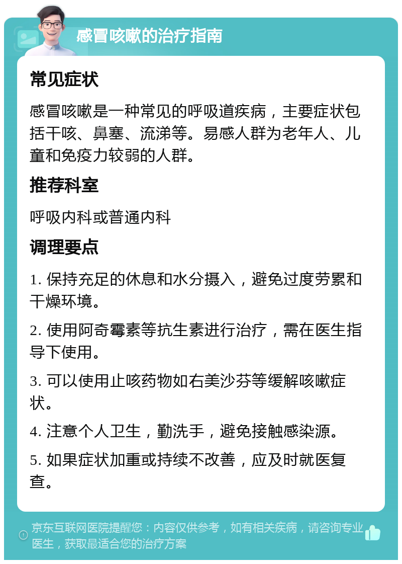 感冒咳嗽的治疗指南 常见症状 感冒咳嗽是一种常见的呼吸道疾病，主要症状包括干咳、鼻塞、流涕等。易感人群为老年人、儿童和免疫力较弱的人群。 推荐科室 呼吸内科或普通内科 调理要点 1. 保持充足的休息和水分摄入，避免过度劳累和干燥环境。 2. 使用阿奇霉素等抗生素进行治疗，需在医生指导下使用。 3. 可以使用止咳药物如右美沙芬等缓解咳嗽症状。 4. 注意个人卫生，勤洗手，避免接触感染源。 5. 如果症状加重或持续不改善，应及时就医复查。