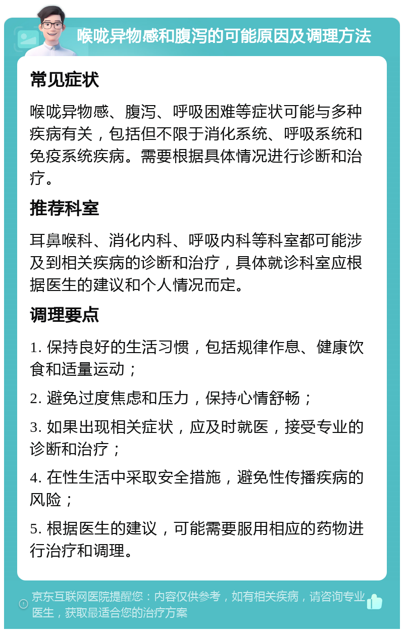 喉咙异物感和腹泻的可能原因及调理方法 常见症状 喉咙异物感、腹泻、呼吸困难等症状可能与多种疾病有关，包括但不限于消化系统、呼吸系统和免疫系统疾病。需要根据具体情况进行诊断和治疗。 推荐科室 耳鼻喉科、消化内科、呼吸内科等科室都可能涉及到相关疾病的诊断和治疗，具体就诊科室应根据医生的建议和个人情况而定。 调理要点 1. 保持良好的生活习惯，包括规律作息、健康饮食和适量运动； 2. 避免过度焦虑和压力，保持心情舒畅； 3. 如果出现相关症状，应及时就医，接受专业的诊断和治疗； 4. 在性生活中采取安全措施，避免性传播疾病的风险； 5. 根据医生的建议，可能需要服用相应的药物进行治疗和调理。