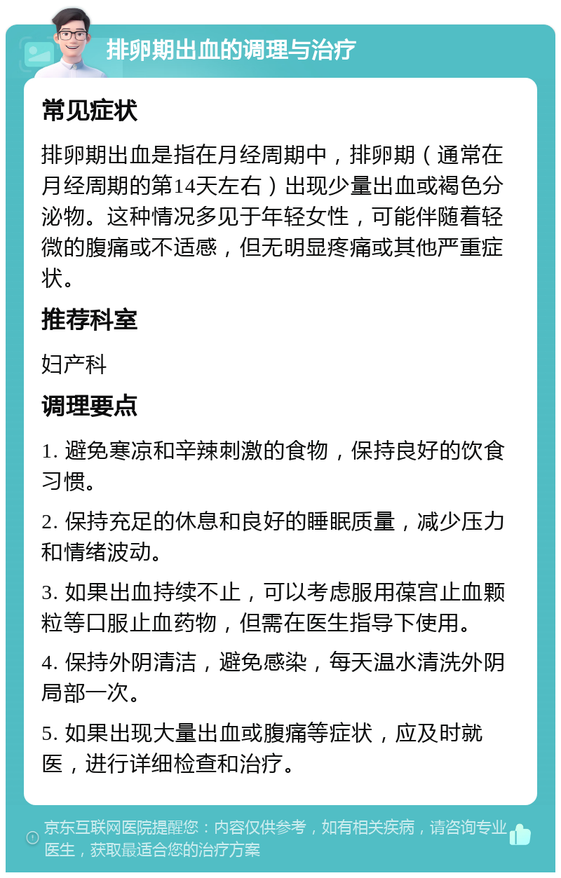 排卵期出血的调理与治疗 常见症状 排卵期出血是指在月经周期中，排卵期（通常在月经周期的第14天左右）出现少量出血或褐色分泌物。这种情况多见于年轻女性，可能伴随着轻微的腹痛或不适感，但无明显疼痛或其他严重症状。 推荐科室 妇产科 调理要点 1. 避免寒凉和辛辣刺激的食物，保持良好的饮食习惯。 2. 保持充足的休息和良好的睡眠质量，减少压力和情绪波动。 3. 如果出血持续不止，可以考虑服用葆宫止血颗粒等口服止血药物，但需在医生指导下使用。 4. 保持外阴清洁，避免感染，每天温水清洗外阴局部一次。 5. 如果出现大量出血或腹痛等症状，应及时就医，进行详细检查和治疗。