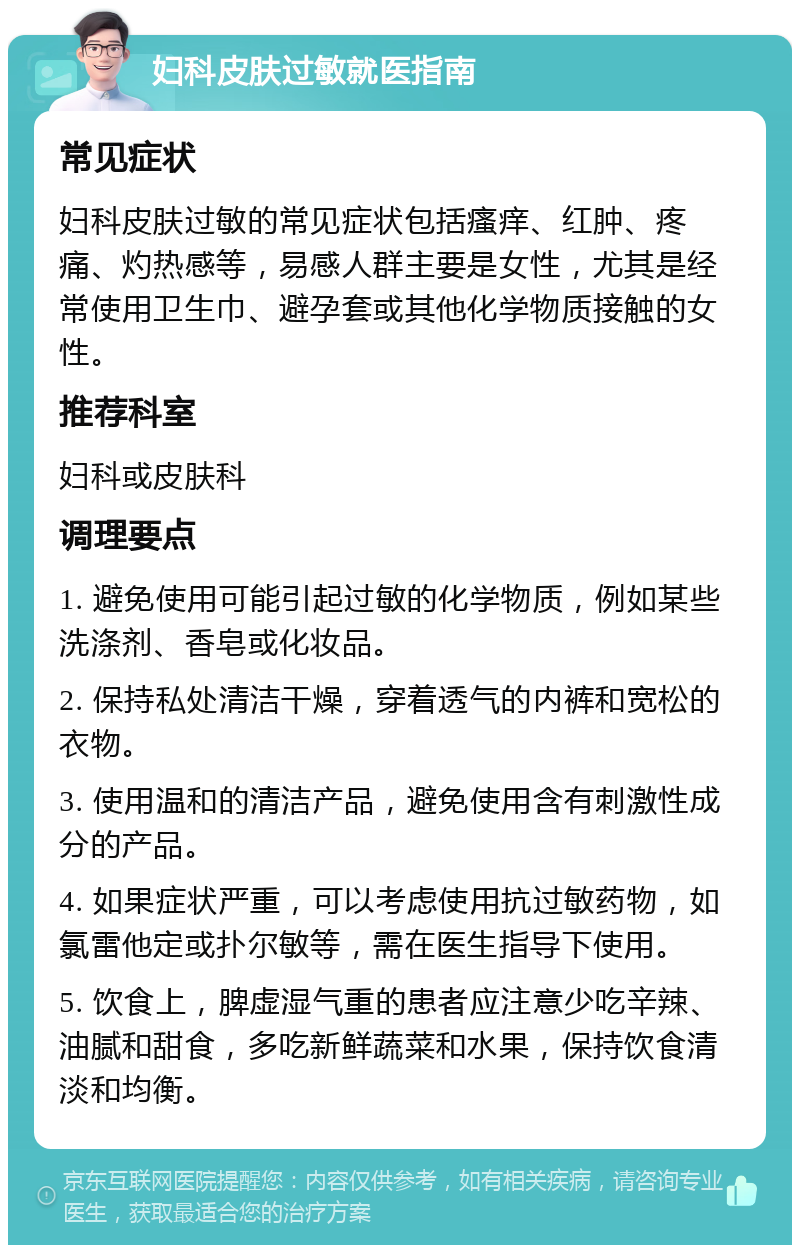 妇科皮肤过敏就医指南 常见症状 妇科皮肤过敏的常见症状包括瘙痒、红肿、疼痛、灼热感等，易感人群主要是女性，尤其是经常使用卫生巾、避孕套或其他化学物质接触的女性。 推荐科室 妇科或皮肤科 调理要点 1. 避免使用可能引起过敏的化学物质，例如某些洗涤剂、香皂或化妆品。 2. 保持私处清洁干燥，穿着透气的内裤和宽松的衣物。 3. 使用温和的清洁产品，避免使用含有刺激性成分的产品。 4. 如果症状严重，可以考虑使用抗过敏药物，如氯雷他定或扑尔敏等，需在医生指导下使用。 5. 饮食上，脾虚湿气重的患者应注意少吃辛辣、油腻和甜食，多吃新鲜蔬菜和水果，保持饮食清淡和均衡。