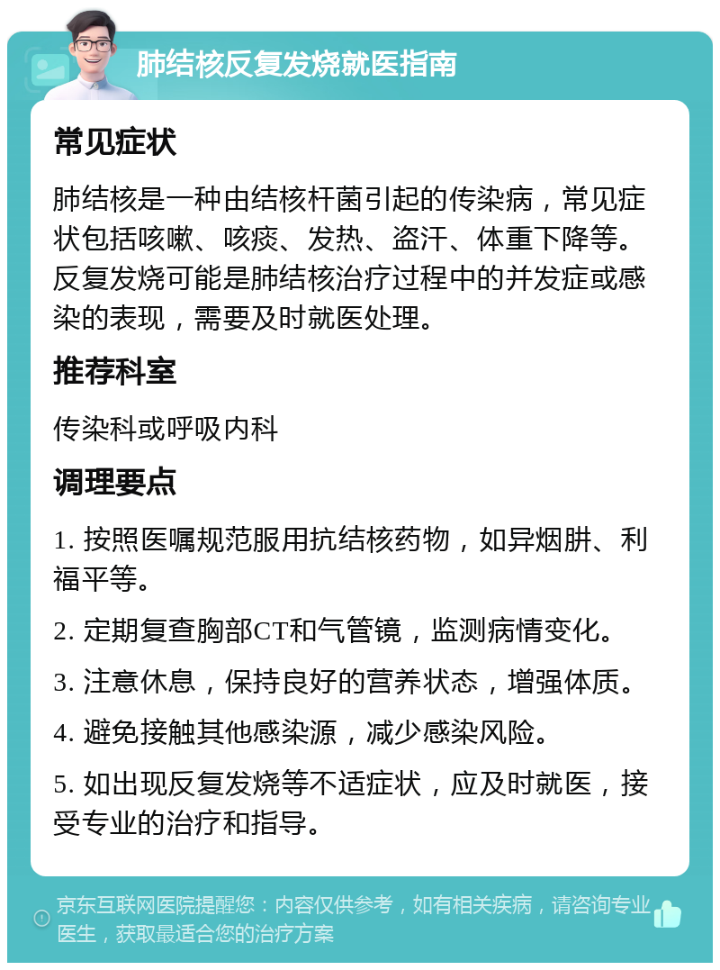 肺结核反复发烧就医指南 常见症状 肺结核是一种由结核杆菌引起的传染病，常见症状包括咳嗽、咳痰、发热、盗汗、体重下降等。反复发烧可能是肺结核治疗过程中的并发症或感染的表现，需要及时就医处理。 推荐科室 传染科或呼吸内科 调理要点 1. 按照医嘱规范服用抗结核药物，如异烟肼、利福平等。 2. 定期复查胸部CT和气管镜，监测病情变化。 3. 注意休息，保持良好的营养状态，增强体质。 4. 避免接触其他感染源，减少感染风险。 5. 如出现反复发烧等不适症状，应及时就医，接受专业的治疗和指导。