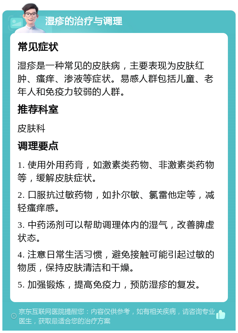 湿疹的治疗与调理 常见症状 湿疹是一种常见的皮肤病，主要表现为皮肤红肿、瘙痒、渗液等症状。易感人群包括儿童、老年人和免疫力较弱的人群。 推荐科室 皮肤科 调理要点 1. 使用外用药膏，如激素类药物、非激素类药物等，缓解皮肤症状。 2. 口服抗过敏药物，如扑尔敏、氯雷他定等，减轻瘙痒感。 3. 中药汤剂可以帮助调理体内的湿气，改善脾虚状态。 4. 注意日常生活习惯，避免接触可能引起过敏的物质，保持皮肤清洁和干燥。 5. 加强锻炼，提高免疫力，预防湿疹的复发。