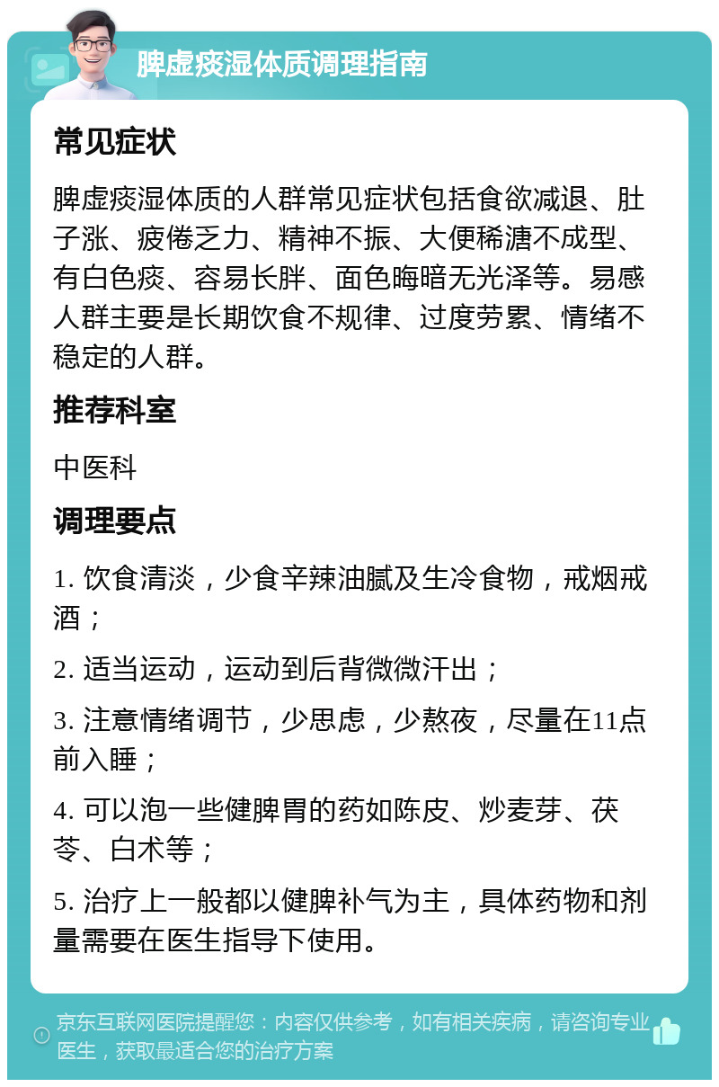 脾虚痰湿体质调理指南 常见症状 脾虚痰湿体质的人群常见症状包括食欲减退、肚子涨、疲倦乏力、精神不振、大便稀溏不成型、有白色痰、容易长胖、面色晦暗无光泽等。易感人群主要是长期饮食不规律、过度劳累、情绪不稳定的人群。 推荐科室 中医科 调理要点 1. 饮食清淡，少食辛辣油腻及生冷食物，戒烟戒酒； 2. 适当运动，运动到后背微微汗出； 3. 注意情绪调节，少思虑，少熬夜，尽量在11点前入睡； 4. 可以泡一些健脾胃的药如陈皮、炒麦芽、茯苓、白术等； 5. 治疗上一般都以健脾补气为主，具体药物和剂量需要在医生指导下使用。