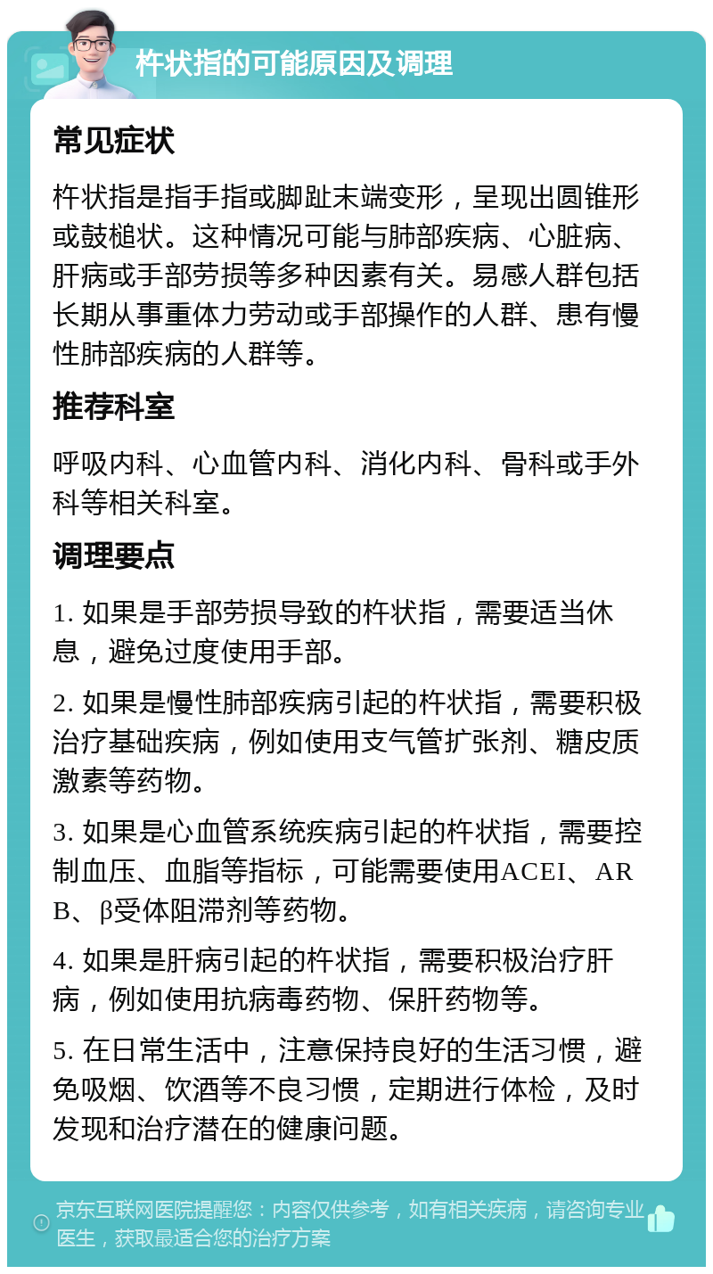 杵状指的可能原因及调理 常见症状 杵状指是指手指或脚趾末端变形，呈现出圆锥形或鼓槌状。这种情况可能与肺部疾病、心脏病、肝病或手部劳损等多种因素有关。易感人群包括长期从事重体力劳动或手部操作的人群、患有慢性肺部疾病的人群等。 推荐科室 呼吸内科、心血管内科、消化内科、骨科或手外科等相关科室。 调理要点 1. 如果是手部劳损导致的杵状指，需要适当休息，避免过度使用手部。 2. 如果是慢性肺部疾病引起的杵状指，需要积极治疗基础疾病，例如使用支气管扩张剂、糖皮质激素等药物。 3. 如果是心血管系统疾病引起的杵状指，需要控制血压、血脂等指标，可能需要使用ACEI、ARB、β受体阻滞剂等药物。 4. 如果是肝病引起的杵状指，需要积极治疗肝病，例如使用抗病毒药物、保肝药物等。 5. 在日常生活中，注意保持良好的生活习惯，避免吸烟、饮酒等不良习惯，定期进行体检，及时发现和治疗潜在的健康问题。