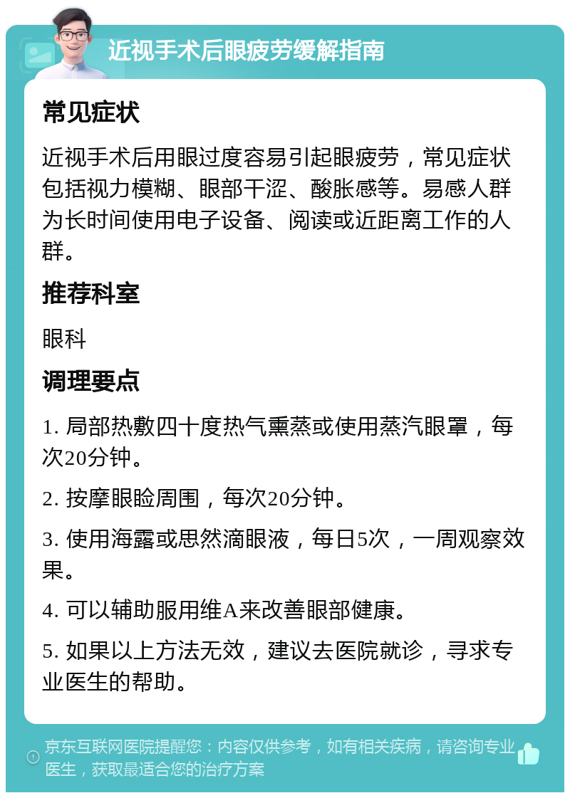 近视手术后眼疲劳缓解指南 常见症状 近视手术后用眼过度容易引起眼疲劳，常见症状包括视力模糊、眼部干涩、酸胀感等。易感人群为长时间使用电子设备、阅读或近距离工作的人群。 推荐科室 眼科 调理要点 1. 局部热敷四十度热气熏蒸或使用蒸汽眼罩，每次20分钟。 2. 按摩眼睑周围，每次20分钟。 3. 使用海露或思然滴眼液，每日5次，一周观察效果。 4. 可以辅助服用维A来改善眼部健康。 5. 如果以上方法无效，建议去医院就诊，寻求专业医生的帮助。