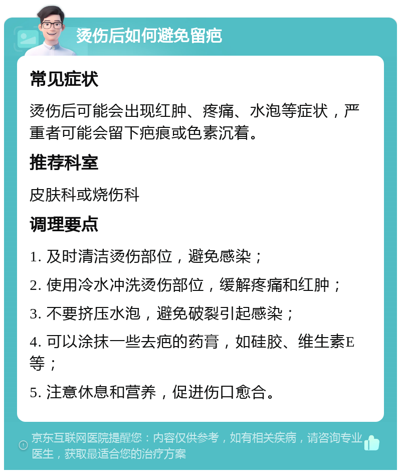 烫伤后如何避免留疤 常见症状 烫伤后可能会出现红肿、疼痛、水泡等症状，严重者可能会留下疤痕或色素沉着。 推荐科室 皮肤科或烧伤科 调理要点 1. 及时清洁烫伤部位，避免感染； 2. 使用冷水冲洗烫伤部位，缓解疼痛和红肿； 3. 不要挤压水泡，避免破裂引起感染； 4. 可以涂抹一些去疤的药膏，如硅胶、维生素E等； 5. 注意休息和营养，促进伤口愈合。