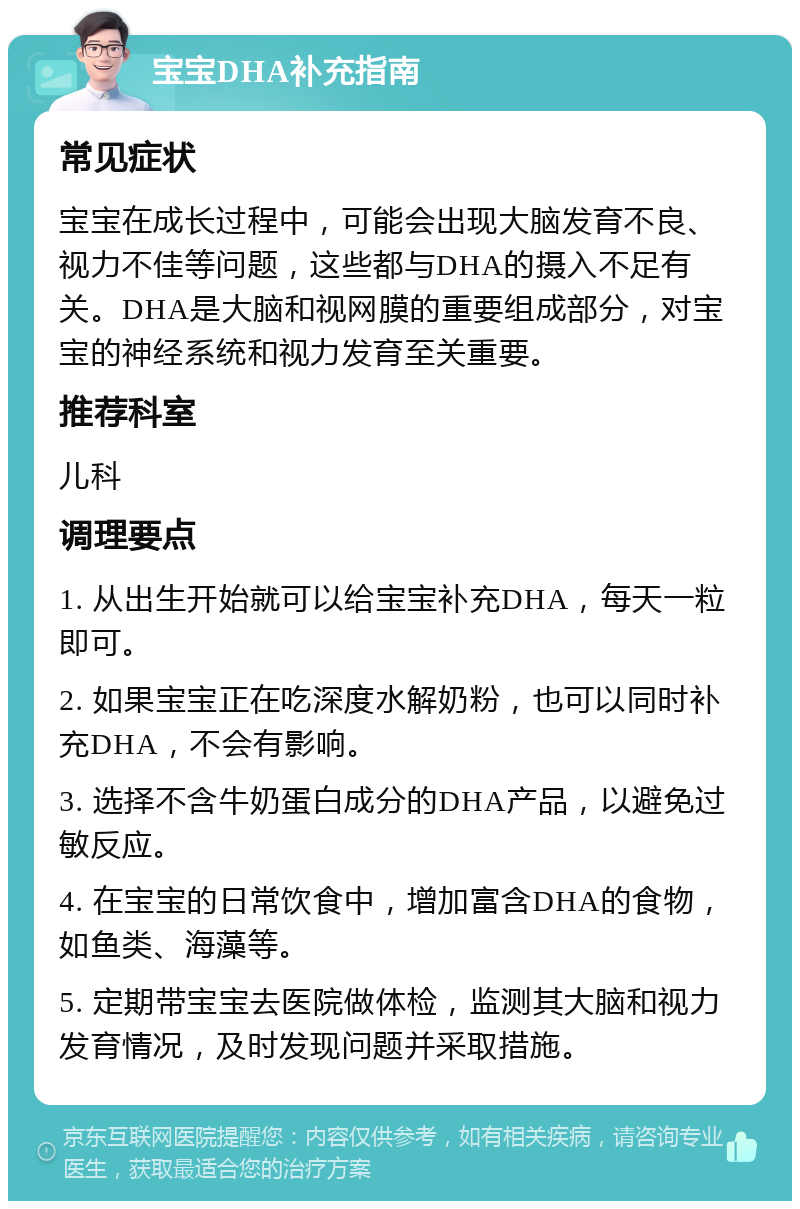 宝宝DHA补充指南 常见症状 宝宝在成长过程中，可能会出现大脑发育不良、视力不佳等问题，这些都与DHA的摄入不足有关。DHA是大脑和视网膜的重要组成部分，对宝宝的神经系统和视力发育至关重要。 推荐科室 儿科 调理要点 1. 从出生开始就可以给宝宝补充DHA，每天一粒即可。 2. 如果宝宝正在吃深度水解奶粉，也可以同时补充DHA，不会有影响。 3. 选择不含牛奶蛋白成分的DHA产品，以避免过敏反应。 4. 在宝宝的日常饮食中，增加富含DHA的食物，如鱼类、海藻等。 5. 定期带宝宝去医院做体检，监测其大脑和视力发育情况，及时发现问题并采取措施。