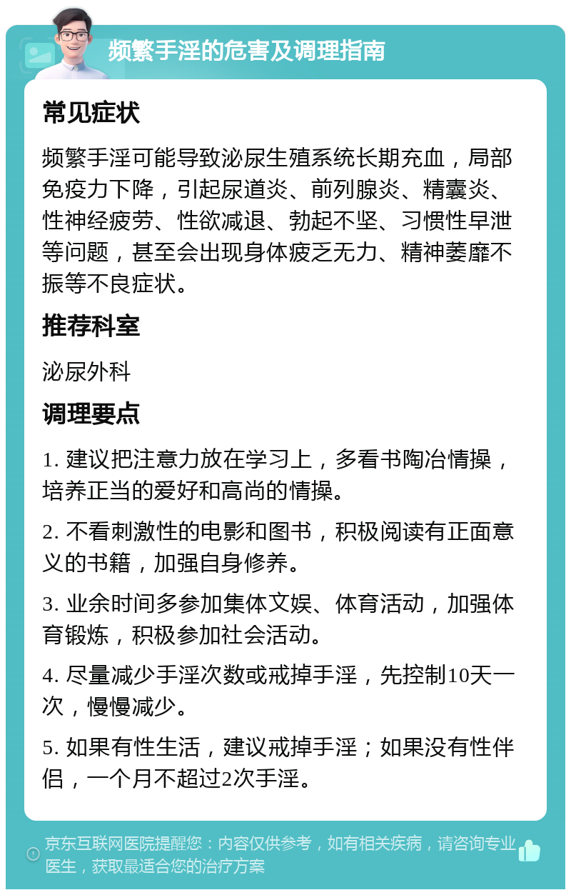 频繁手淫的危害及调理指南 常见症状 频繁手淫可能导致泌尿生殖系统长期充血，局部免疫力下降，引起尿道炎、前列腺炎、精囊炎、性神经疲劳、性欲减退、勃起不坚、习惯性早泄等问题，甚至会出现身体疲乏无力、精神萎靡不振等不良症状。 推荐科室 泌尿外科 调理要点 1. 建议把注意力放在学习上，多看书陶冶情操，培养正当的爱好和高尚的情操。 2. 不看刺激性的电影和图书，积极阅读有正面意义的书籍，加强自身修养。 3. 业余时间多参加集体文娱、体育活动，加强体育锻炼，积极参加社会活动。 4. 尽量减少手淫次数或戒掉手淫，先控制10天一次，慢慢减少。 5. 如果有性生活，建议戒掉手淫；如果没有性伴侣，一个月不超过2次手淫。