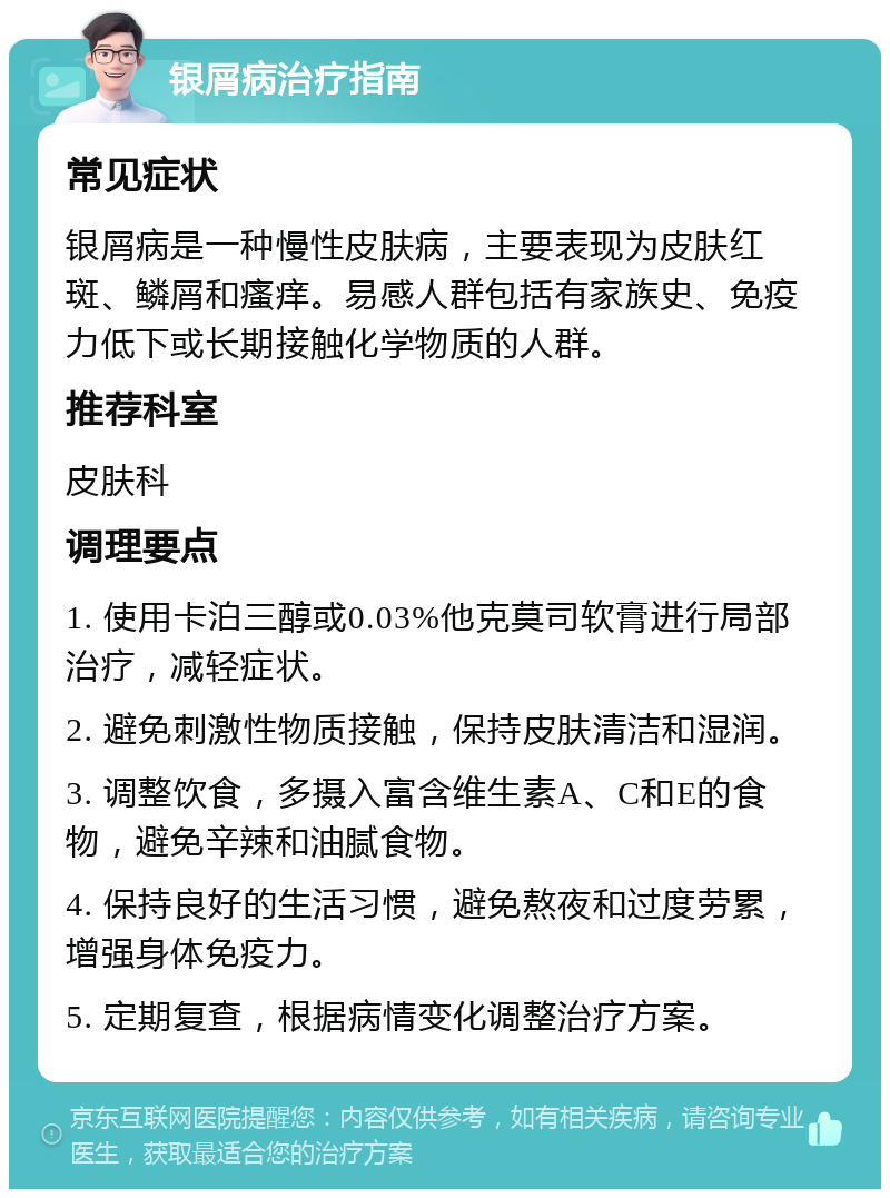 银屑病治疗指南 常见症状 银屑病是一种慢性皮肤病，主要表现为皮肤红斑、鳞屑和瘙痒。易感人群包括有家族史、免疫力低下或长期接触化学物质的人群。 推荐科室 皮肤科 调理要点 1. 使用卡泊三醇或0.03%他克莫司软膏进行局部治疗，减轻症状。 2. 避免刺激性物质接触，保持皮肤清洁和湿润。 3. 调整饮食，多摄入富含维生素A、C和E的食物，避免辛辣和油腻食物。 4. 保持良好的生活习惯，避免熬夜和过度劳累，增强身体免疫力。 5. 定期复查，根据病情变化调整治疗方案。