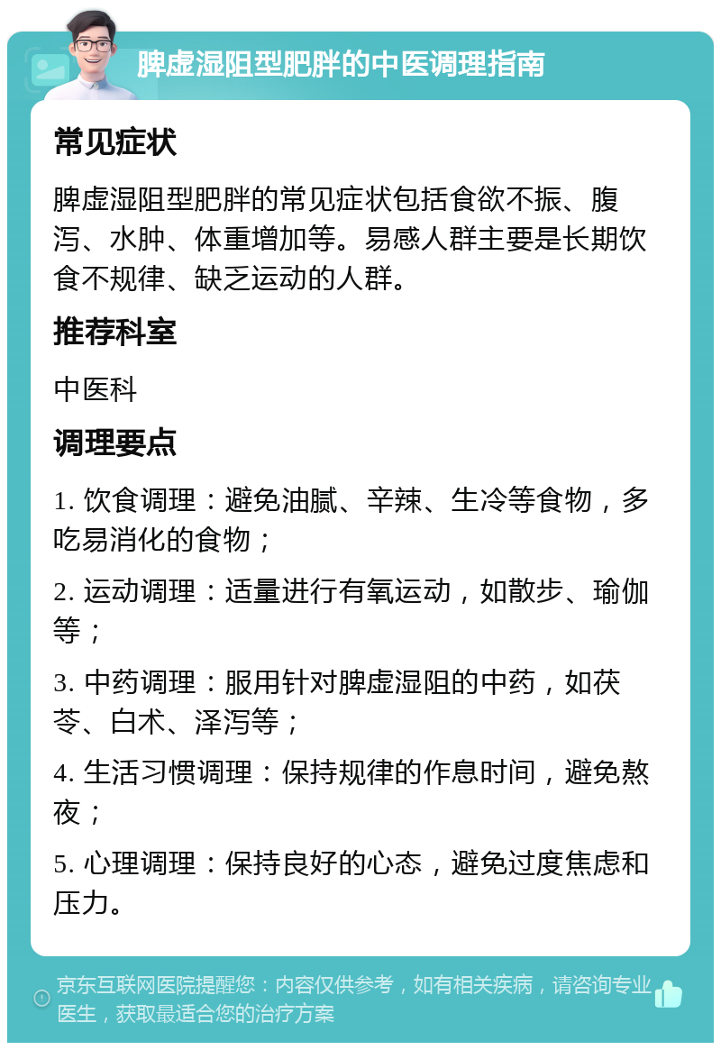 脾虚湿阻型肥胖的中医调理指南 常见症状 脾虚湿阻型肥胖的常见症状包括食欲不振、腹泻、水肿、体重增加等。易感人群主要是长期饮食不规律、缺乏运动的人群。 推荐科室 中医科 调理要点 1. 饮食调理：避免油腻、辛辣、生冷等食物，多吃易消化的食物； 2. 运动调理：适量进行有氧运动，如散步、瑜伽等； 3. 中药调理：服用针对脾虚湿阻的中药，如茯苓、白术、泽泻等； 4. 生活习惯调理：保持规律的作息时间，避免熬夜； 5. 心理调理：保持良好的心态，避免过度焦虑和压力。