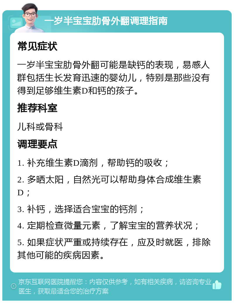 一岁半宝宝肋骨外翻调理指南 常见症状 一岁半宝宝肋骨外翻可能是缺钙的表现，易感人群包括生长发育迅速的婴幼儿，特别是那些没有得到足够维生素D和钙的孩子。 推荐科室 儿科或骨科 调理要点 1. 补充维生素D滴剂，帮助钙的吸收； 2. 多晒太阳，自然光可以帮助身体合成维生素D； 3. 补钙，选择适合宝宝的钙剂； 4. 定期检查微量元素，了解宝宝的营养状况； 5. 如果症状严重或持续存在，应及时就医，排除其他可能的疾病因素。