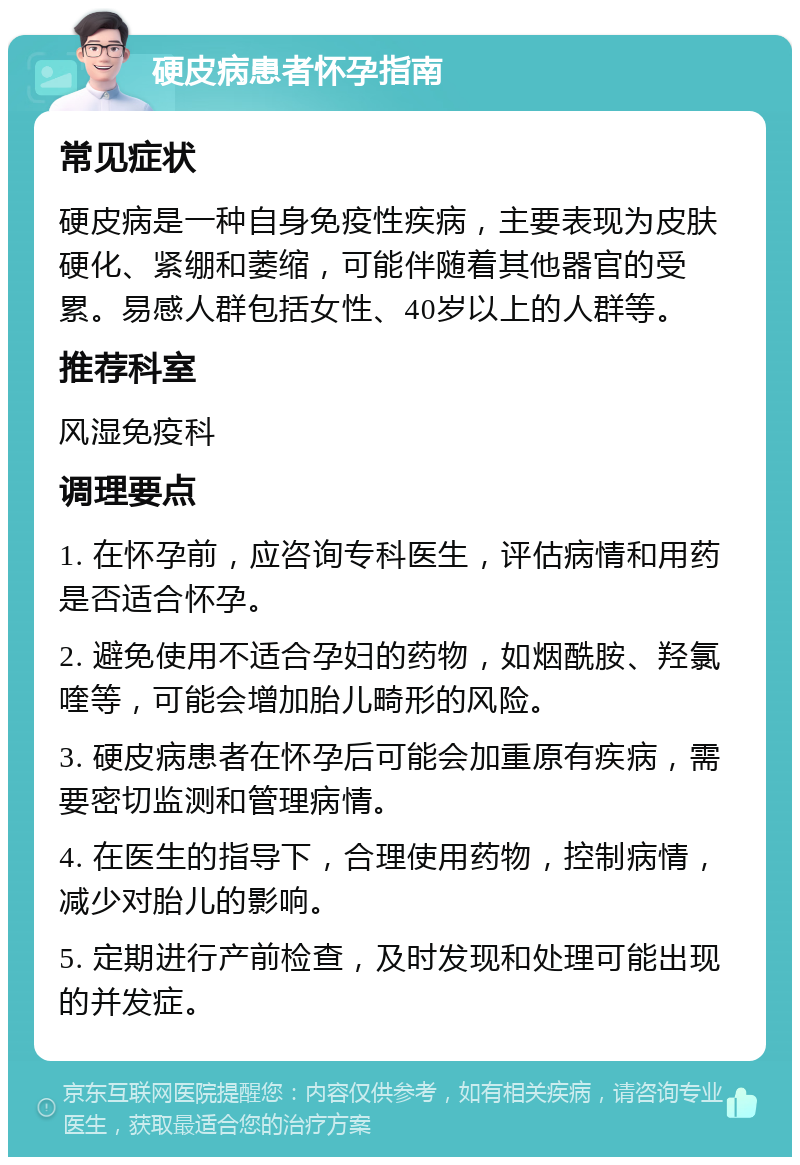 硬皮病患者怀孕指南 常见症状 硬皮病是一种自身免疫性疾病，主要表现为皮肤硬化、紧绷和萎缩，可能伴随着其他器官的受累。易感人群包括女性、40岁以上的人群等。 推荐科室 风湿免疫科 调理要点 1. 在怀孕前，应咨询专科医生，评估病情和用药是否适合怀孕。 2. 避免使用不适合孕妇的药物，如烟酰胺、羟氯喹等，可能会增加胎儿畸形的风险。 3. 硬皮病患者在怀孕后可能会加重原有疾病，需要密切监测和管理病情。 4. 在医生的指导下，合理使用药物，控制病情，减少对胎儿的影响。 5. 定期进行产前检查，及时发现和处理可能出现的并发症。