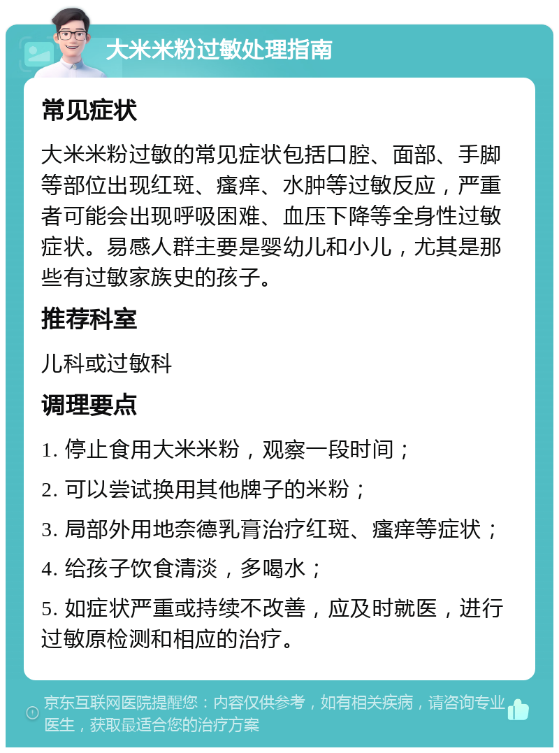 大米米粉过敏处理指南 常见症状 大米米粉过敏的常见症状包括口腔、面部、手脚等部位出现红斑、瘙痒、水肿等过敏反应，严重者可能会出现呼吸困难、血压下降等全身性过敏症状。易感人群主要是婴幼儿和小儿，尤其是那些有过敏家族史的孩子。 推荐科室 儿科或过敏科 调理要点 1. 停止食用大米米粉，观察一段时间； 2. 可以尝试换用其他牌子的米粉； 3. 局部外用地奈德乳膏治疗红斑、瘙痒等症状； 4. 给孩子饮食清淡，多喝水； 5. 如症状严重或持续不改善，应及时就医，进行过敏原检测和相应的治疗。