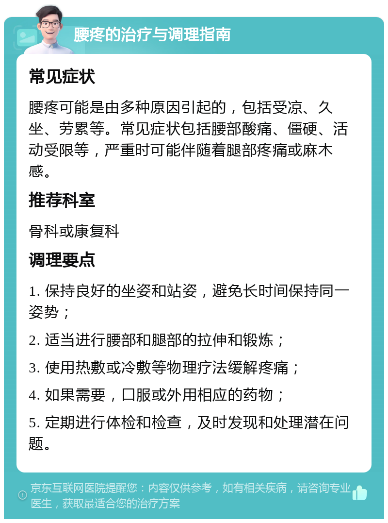 腰疼的治疗与调理指南 常见症状 腰疼可能是由多种原因引起的，包括受凉、久坐、劳累等。常见症状包括腰部酸痛、僵硬、活动受限等，严重时可能伴随着腿部疼痛或麻木感。 推荐科室 骨科或康复科 调理要点 1. 保持良好的坐姿和站姿，避免长时间保持同一姿势； 2. 适当进行腰部和腿部的拉伸和锻炼； 3. 使用热敷或冷敷等物理疗法缓解疼痛； 4. 如果需要，口服或外用相应的药物； 5. 定期进行体检和检查，及时发现和处理潜在问题。