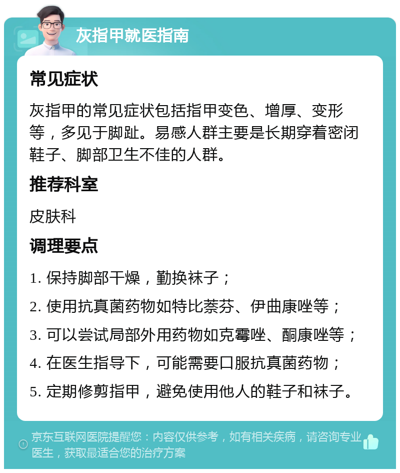 灰指甲就医指南 常见症状 灰指甲的常见症状包括指甲变色、增厚、变形等，多见于脚趾。易感人群主要是长期穿着密闭鞋子、脚部卫生不佳的人群。 推荐科室 皮肤科 调理要点 1. 保持脚部干燥，勤换袜子； 2. 使用抗真菌药物如特比萘芬、伊曲康唑等； 3. 可以尝试局部外用药物如克霉唑、酮康唑等； 4. 在医生指导下，可能需要口服抗真菌药物； 5. 定期修剪指甲，避免使用他人的鞋子和袜子。