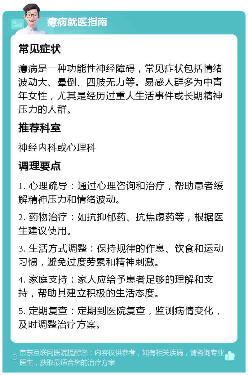 癔病就医指南 常见症状 癔病是一种功能性神经障碍，常见症状包括情绪波动大、晕倒、四肢无力等。易感人群多为中青年女性，尤其是经历过重大生活事件或长期精神压力的人群。 推荐科室 神经内科或心理科 调理要点 1. 心理疏导：通过心理咨询和治疗，帮助患者缓解精神压力和情绪波动。 2. 药物治疗：如抗抑郁药、抗焦虑药等，根据医生建议使用。 3. 生活方式调整：保持规律的作息、饮食和运动习惯，避免过度劳累和精神刺激。 4. 家庭支持：家人应给予患者足够的理解和支持，帮助其建立积极的生活态度。 5. 定期复查：定期到医院复查，监测病情变化，及时调整治疗方案。