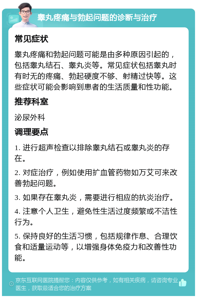 睾丸疼痛与勃起问题的诊断与治疗 常见症状 睾丸疼痛和勃起问题可能是由多种原因引起的，包括睾丸结石、睾丸炎等。常见症状包括睾丸时有时无的疼痛、勃起硬度不够、射精过快等。这些症状可能会影响到患者的生活质量和性功能。 推荐科室 泌尿外科 调理要点 1. 进行超声检查以排除睾丸结石或睾丸炎的存在。 2. 对症治疗，例如使用扩血管药物如万艾可来改善勃起问题。 3. 如果存在睾丸炎，需要进行相应的抗炎治疗。 4. 注意个人卫生，避免性生活过度频繁或不洁性行为。 5. 保持良好的生活习惯，包括规律作息、合理饮食和适量运动等，以增强身体免疫力和改善性功能。