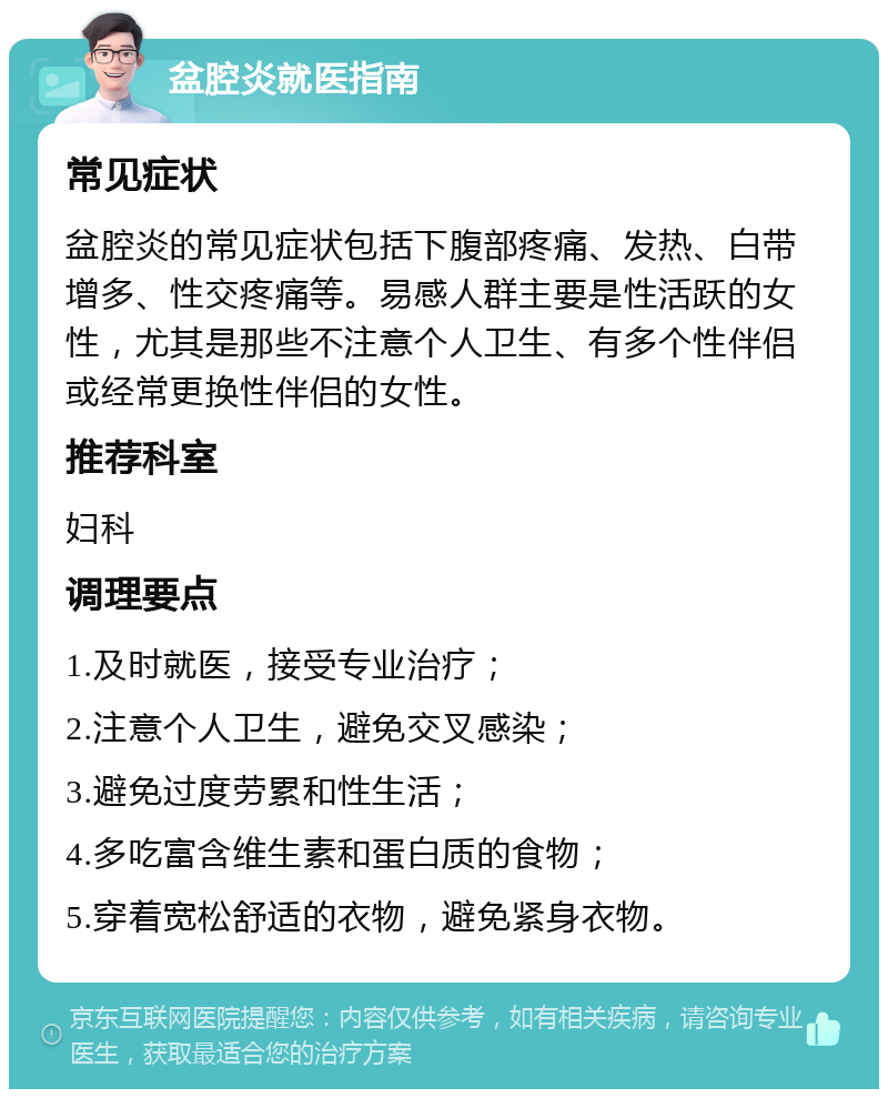 盆腔炎就医指南 常见症状 盆腔炎的常见症状包括下腹部疼痛、发热、白带增多、性交疼痛等。易感人群主要是性活跃的女性，尤其是那些不注意个人卫生、有多个性伴侣或经常更换性伴侣的女性。 推荐科室 妇科 调理要点 1.及时就医，接受专业治疗； 2.注意个人卫生，避免交叉感染； 3.避免过度劳累和性生活； 4.多吃富含维生素和蛋白质的食物； 5.穿着宽松舒适的衣物，避免紧身衣物。