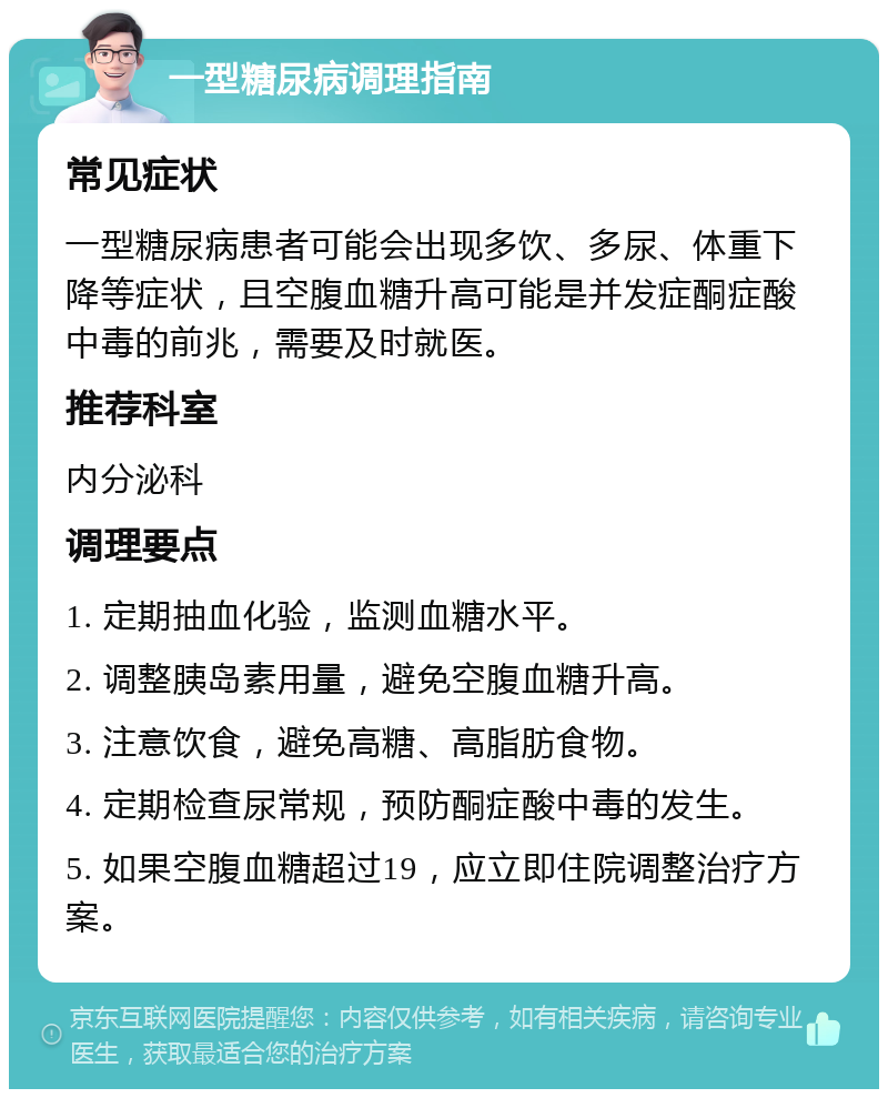 一型糖尿病调理指南 常见症状 一型糖尿病患者可能会出现多饮、多尿、体重下降等症状，且空腹血糖升高可能是并发症酮症酸中毒的前兆，需要及时就医。 推荐科室 内分泌科 调理要点 1. 定期抽血化验，监测血糖水平。 2. 调整胰岛素用量，避免空腹血糖升高。 3. 注意饮食，避免高糖、高脂肪食物。 4. 定期检查尿常规，预防酮症酸中毒的发生。 5. 如果空腹血糖超过19，应立即住院调整治疗方案。