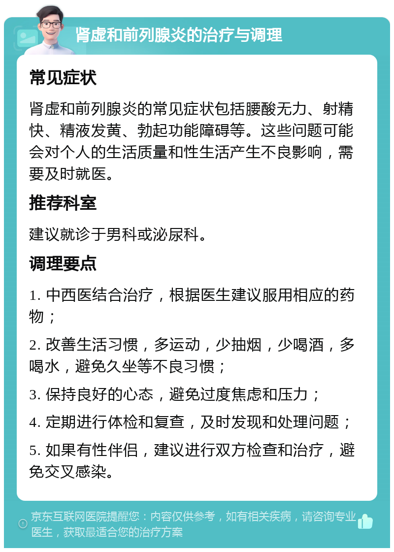 肾虚和前列腺炎的治疗与调理 常见症状 肾虚和前列腺炎的常见症状包括腰酸无力、射精快、精液发黄、勃起功能障碍等。这些问题可能会对个人的生活质量和性生活产生不良影响，需要及时就医。 推荐科室 建议就诊于男科或泌尿科。 调理要点 1. 中西医结合治疗，根据医生建议服用相应的药物； 2. 改善生活习惯，多运动，少抽烟，少喝酒，多喝水，避免久坐等不良习惯； 3. 保持良好的心态，避免过度焦虑和压力； 4. 定期进行体检和复查，及时发现和处理问题； 5. 如果有性伴侣，建议进行双方检查和治疗，避免交叉感染。