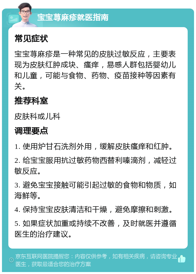 宝宝荨麻疹就医指南 常见症状 宝宝荨麻疹是一种常见的皮肤过敏反应，主要表现为皮肤红肿成块、瘙痒，易感人群包括婴幼儿和儿童，可能与食物、药物、疫苗接种等因素有关。 推荐科室 皮肤科或儿科 调理要点 1. 使用炉甘石洗剂外用，缓解皮肤瘙痒和红肿。 2. 给宝宝服用抗过敏药物西替利嗪滴剂，减轻过敏反应。 3. 避免宝宝接触可能引起过敏的食物和物质，如海鲜等。 4. 保持宝宝皮肤清洁和干燥，避免摩擦和刺激。 5. 如果症状加重或持续不改善，及时就医并遵循医生的治疗建议。