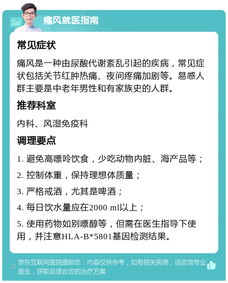 痛风就医指南 常见症状 痛风是一种由尿酸代谢紊乱引起的疾病，常见症状包括关节红肿热痛、夜间疼痛加剧等。易感人群主要是中老年男性和有家族史的人群。 推荐科室 内科、风湿免疫科 调理要点 1. 避免高嘌呤饮食，少吃动物内脏、海产品等； 2. 控制体重，保持理想体质量； 3. 严格戒酒，尤其是啤酒； 4. 每日饮水量应在2000 ml以上； 5. 使用药物如别嘌醇等，但需在医生指导下使用，并注意HLA-B*5801基因检测结果。