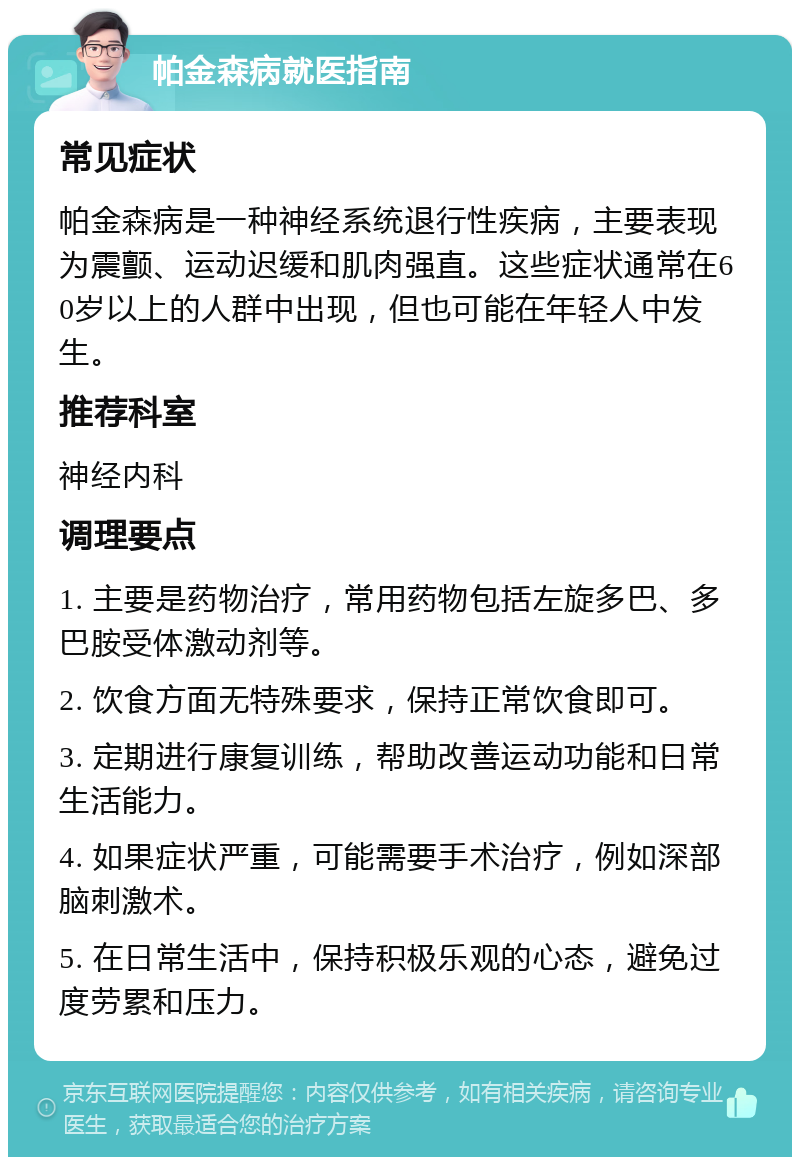 帕金森病就医指南 常见症状 帕金森病是一种神经系统退行性疾病，主要表现为震颤、运动迟缓和肌肉强直。这些症状通常在60岁以上的人群中出现，但也可能在年轻人中发生。 推荐科室 神经内科 调理要点 1. 主要是药物治疗，常用药物包括左旋多巴、多巴胺受体激动剂等。 2. 饮食方面无特殊要求，保持正常饮食即可。 3. 定期进行康复训练，帮助改善运动功能和日常生活能力。 4. 如果症状严重，可能需要手术治疗，例如深部脑刺激术。 5. 在日常生活中，保持积极乐观的心态，避免过度劳累和压力。