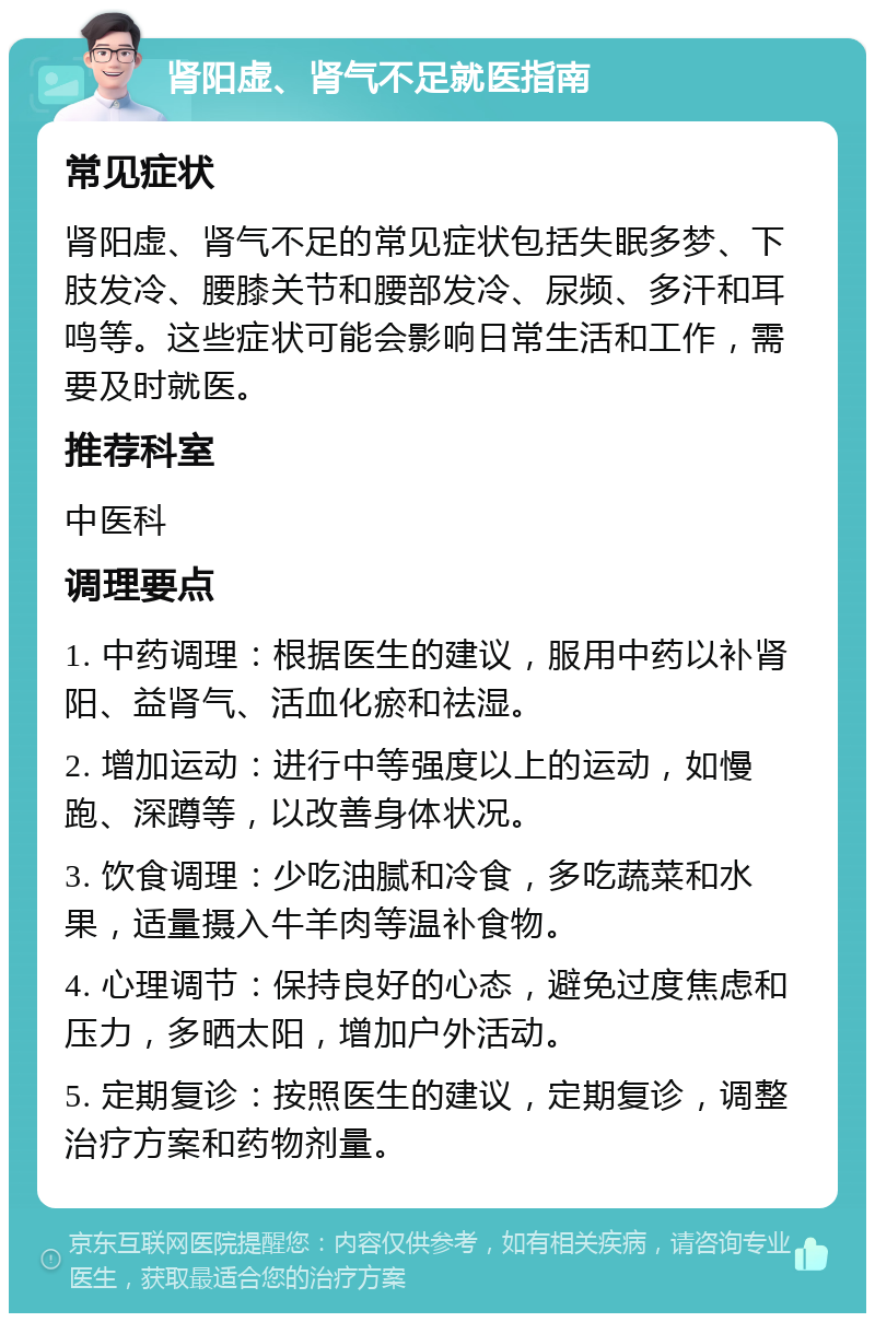 肾阳虚、肾气不足就医指南 常见症状 肾阳虚、肾气不足的常见症状包括失眠多梦、下肢发冷、腰膝关节和腰部发冷、尿频、多汗和耳鸣等。这些症状可能会影响日常生活和工作，需要及时就医。 推荐科室 中医科 调理要点 1. 中药调理：根据医生的建议，服用中药以补肾阳、益肾气、活血化瘀和祛湿。 2. 增加运动：进行中等强度以上的运动，如慢跑、深蹲等，以改善身体状况。 3. 饮食调理：少吃油腻和冷食，多吃蔬菜和水果，适量摄入牛羊肉等温补食物。 4. 心理调节：保持良好的心态，避免过度焦虑和压力，多晒太阳，增加户外活动。 5. 定期复诊：按照医生的建议，定期复诊，调整治疗方案和药物剂量。