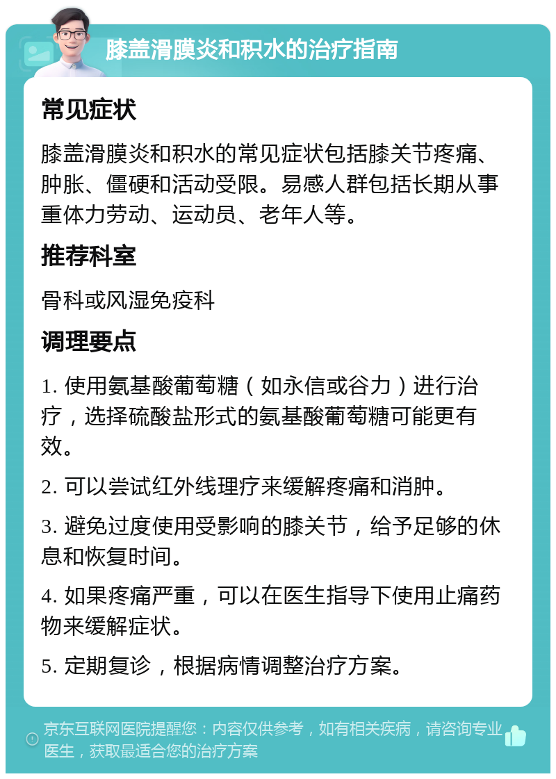 膝盖滑膜炎和积水的治疗指南 常见症状 膝盖滑膜炎和积水的常见症状包括膝关节疼痛、肿胀、僵硬和活动受限。易感人群包括长期从事重体力劳动、运动员、老年人等。 推荐科室 骨科或风湿免疫科 调理要点 1. 使用氨基酸葡萄糖（如永信或谷力）进行治疗，选择硫酸盐形式的氨基酸葡萄糖可能更有效。 2. 可以尝试红外线理疗来缓解疼痛和消肿。 3. 避免过度使用受影响的膝关节，给予足够的休息和恢复时间。 4. 如果疼痛严重，可以在医生指导下使用止痛药物来缓解症状。 5. 定期复诊，根据病情调整治疗方案。