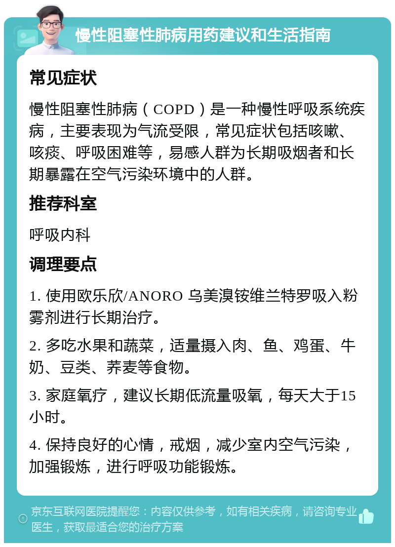 慢性阻塞性肺病用药建议和生活指南 常见症状 慢性阻塞性肺病（COPD）是一种慢性呼吸系统疾病，主要表现为气流受限，常见症状包括咳嗽、咳痰、呼吸困难等，易感人群为长期吸烟者和长期暴露在空气污染环境中的人群。 推荐科室 呼吸内科 调理要点 1. 使用欧乐欣/ANORO 乌美溴铵维兰特罗吸入粉雾剂进行长期治疗。 2. 多吃水果和蔬菜，适量摄入肉、鱼、鸡蛋、牛奶、豆类、荞麦等食物。 3. 家庭氧疗，建议长期低流量吸氧，每天大于15小时。 4. 保持良好的心情，戒烟，减少室内空气污染，加强锻炼，进行呼吸功能锻炼。