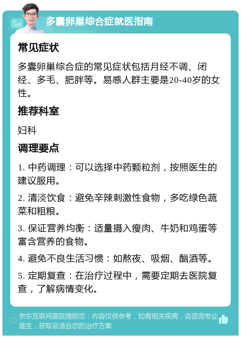 多囊卵巢综合症就医指南 常见症状 多囊卵巢综合症的常见症状包括月经不调、闭经、多毛、肥胖等。易感人群主要是20-40岁的女性。 推荐科室 妇科 调理要点 1. 中药调理：可以选择中药颗粒剂，按照医生的建议服用。 2. 清淡饮食：避免辛辣刺激性食物，多吃绿色蔬菜和粗粮。 3. 保证营养均衡：适量摄入瘦肉、牛奶和鸡蛋等富含营养的食物。 4. 避免不良生活习惯：如熬夜、吸烟、酗酒等。 5. 定期复查：在治疗过程中，需要定期去医院复查，了解病情变化。