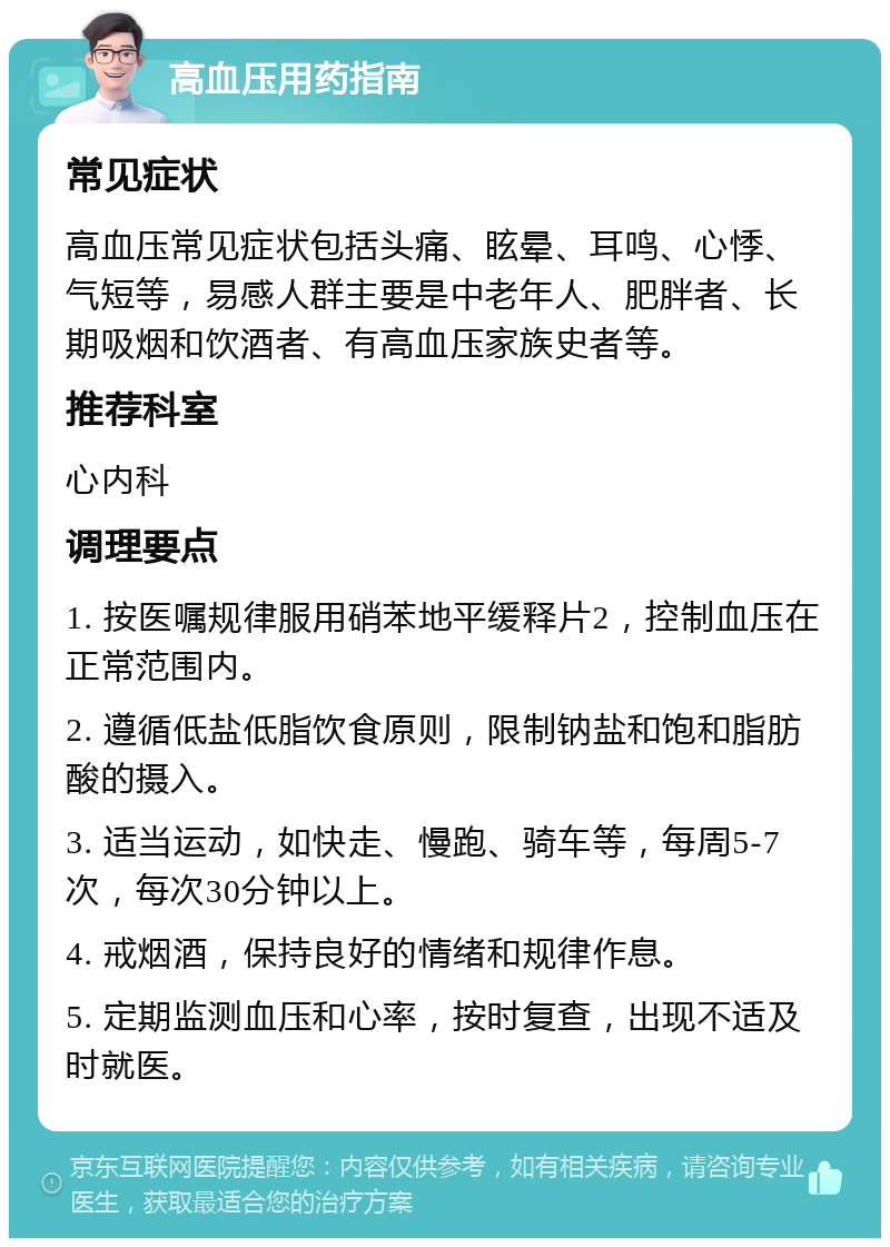 高血压用药指南 常见症状 高血压常见症状包括头痛、眩晕、耳鸣、心悸、气短等，易感人群主要是中老年人、肥胖者、长期吸烟和饮酒者、有高血压家族史者等。 推荐科室 心内科 调理要点 1. 按医嘱规律服用硝苯地平缓释片2，控制血压在正常范围内。 2. 遵循低盐低脂饮食原则，限制钠盐和饱和脂肪酸的摄入。 3. 适当运动，如快走、慢跑、骑车等，每周5-7次，每次30分钟以上。 4. 戒烟酒，保持良好的情绪和规律作息。 5. 定期监测血压和心率，按时复查，出现不适及时就医。