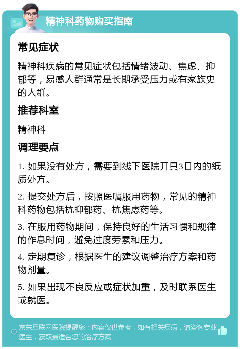 精神科药物购买指南 常见症状 精神科疾病的常见症状包括情绪波动、焦虑、抑郁等，易感人群通常是长期承受压力或有家族史的人群。 推荐科室 精神科 调理要点 1. 如果没有处方，需要到线下医院开具3日内的纸质处方。 2. 提交处方后，按照医嘱服用药物，常见的精神科药物包括抗抑郁药、抗焦虑药等。 3. 在服用药物期间，保持良好的生活习惯和规律的作息时间，避免过度劳累和压力。 4. 定期复诊，根据医生的建议调整治疗方案和药物剂量。 5. 如果出现不良反应或症状加重，及时联系医生或就医。