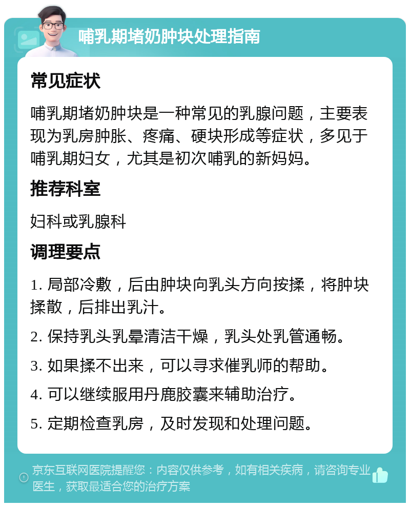 哺乳期堵奶肿块处理指南 常见症状 哺乳期堵奶肿块是一种常见的乳腺问题，主要表现为乳房肿胀、疼痛、硬块形成等症状，多见于哺乳期妇女，尤其是初次哺乳的新妈妈。 推荐科室 妇科或乳腺科 调理要点 1. 局部冷敷，后由肿块向乳头方向按揉，将肿块揉散，后排出乳汁。 2. 保持乳头乳晕清洁干燥，乳头处乳管通畅。 3. 如果揉不出来，可以寻求催乳师的帮助。 4. 可以继续服用丹鹿胶囊来辅助治疗。 5. 定期检查乳房，及时发现和处理问题。