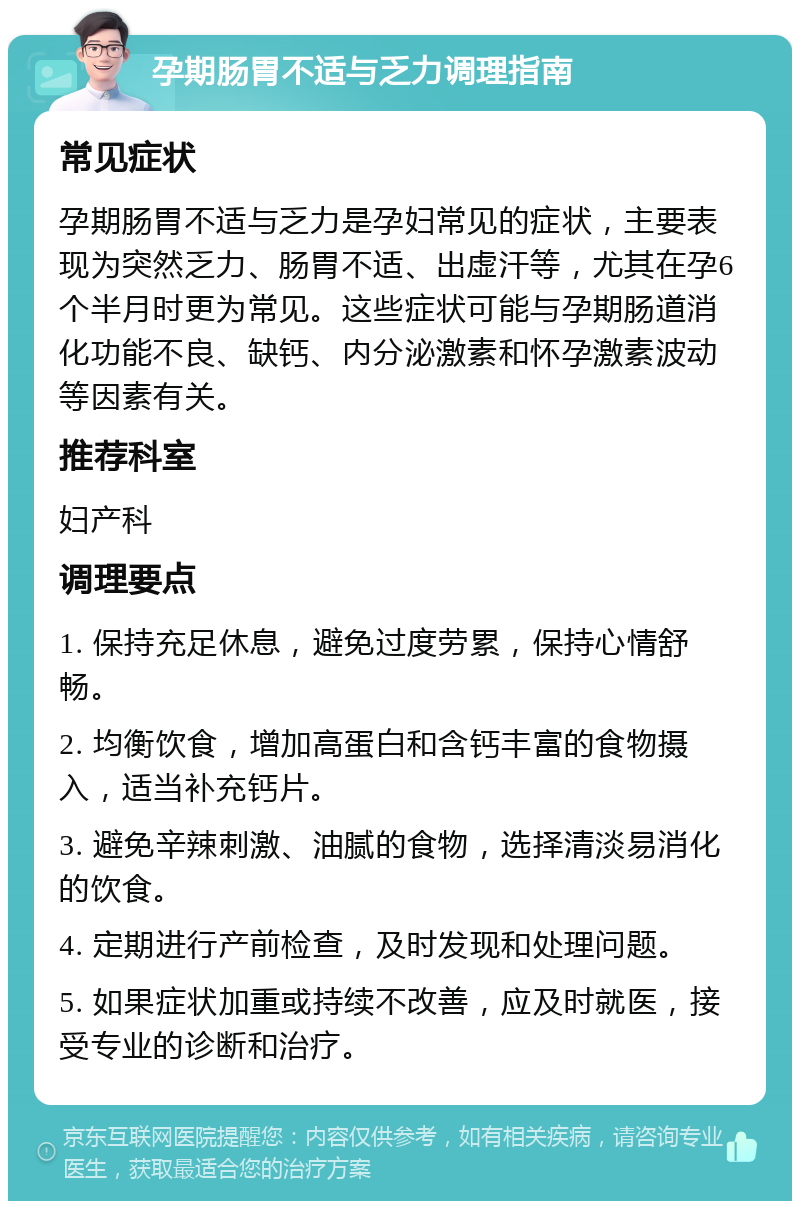 孕期肠胃不适与乏力调理指南 常见症状 孕期肠胃不适与乏力是孕妇常见的症状，主要表现为突然乏力、肠胃不适、出虚汗等，尤其在孕6个半月时更为常见。这些症状可能与孕期肠道消化功能不良、缺钙、内分泌激素和怀孕激素波动等因素有关。 推荐科室 妇产科 调理要点 1. 保持充足休息，避免过度劳累，保持心情舒畅。 2. 均衡饮食，增加高蛋白和含钙丰富的食物摄入，适当补充钙片。 3. 避免辛辣刺激、油腻的食物，选择清淡易消化的饮食。 4. 定期进行产前检查，及时发现和处理问题。 5. 如果症状加重或持续不改善，应及时就医，接受专业的诊断和治疗。