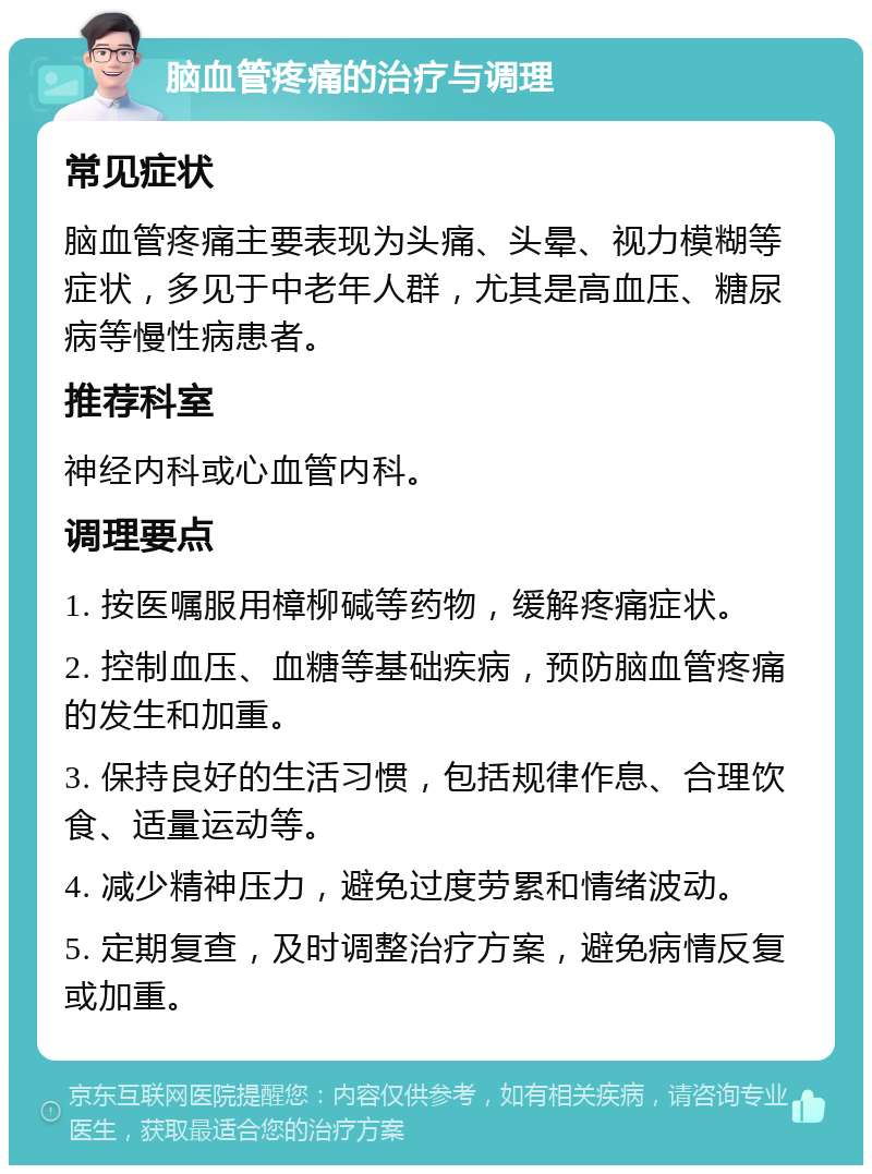 脑血管疼痛的治疗与调理 常见症状 脑血管疼痛主要表现为头痛、头晕、视力模糊等症状，多见于中老年人群，尤其是高血压、糖尿病等慢性病患者。 推荐科室 神经内科或心血管内科。 调理要点 1. 按医嘱服用樟柳碱等药物，缓解疼痛症状。 2. 控制血压、血糖等基础疾病，预防脑血管疼痛的发生和加重。 3. 保持良好的生活习惯，包括规律作息、合理饮食、适量运动等。 4. 减少精神压力，避免过度劳累和情绪波动。 5. 定期复查，及时调整治疗方案，避免病情反复或加重。