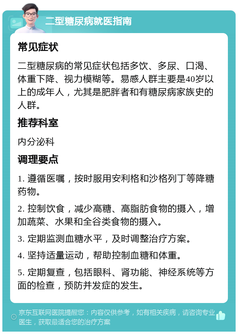 二型糖尿病就医指南 常见症状 二型糖尿病的常见症状包括多饮、多尿、口渴、体重下降、视力模糊等。易感人群主要是40岁以上的成年人，尤其是肥胖者和有糖尿病家族史的人群。 推荐科室 内分泌科 调理要点 1. 遵循医嘱，按时服用安利格和沙格列丁等降糖药物。 2. 控制饮食，减少高糖、高脂肪食物的摄入，增加蔬菜、水果和全谷类食物的摄入。 3. 定期监测血糖水平，及时调整治疗方案。 4. 坚持适量运动，帮助控制血糖和体重。 5. 定期复查，包括眼科、肾功能、神经系统等方面的检查，预防并发症的发生。