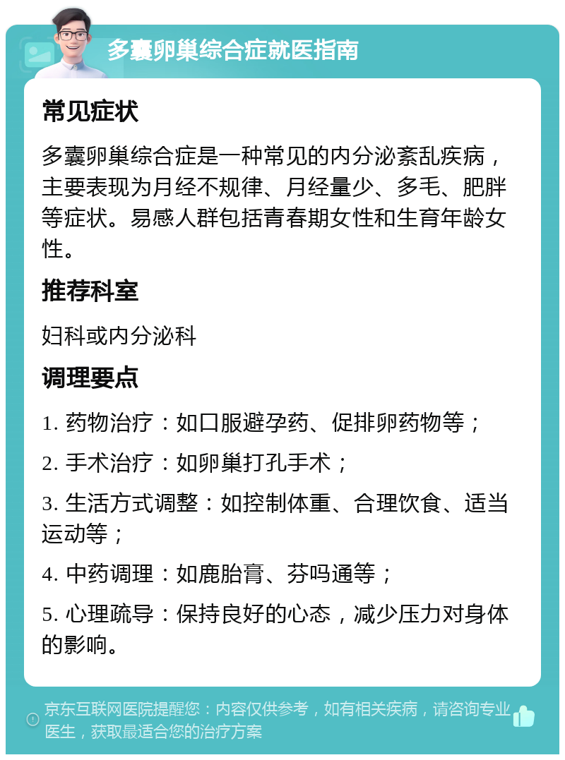 多囊卵巢综合症就医指南 常见症状 多囊卵巢综合症是一种常见的内分泌紊乱疾病，主要表现为月经不规律、月经量少、多毛、肥胖等症状。易感人群包括青春期女性和生育年龄女性。 推荐科室 妇科或内分泌科 调理要点 1. 药物治疗：如口服避孕药、促排卵药物等； 2. 手术治疗：如卵巢打孔手术； 3. 生活方式调整：如控制体重、合理饮食、适当运动等； 4. 中药调理：如鹿胎膏、芬吗通等； 5. 心理疏导：保持良好的心态，减少压力对身体的影响。