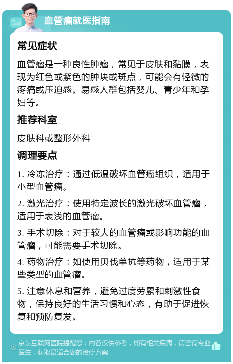 血管瘤就医指南 常见症状 血管瘤是一种良性肿瘤，常见于皮肤和黏膜，表现为红色或紫色的肿块或斑点，可能会有轻微的疼痛或压迫感。易感人群包括婴儿、青少年和孕妇等。 推荐科室 皮肤科或整形外科 调理要点 1. 冷冻治疗：通过低温破坏血管瘤组织，适用于小型血管瘤。 2. 激光治疗：使用特定波长的激光破坏血管瘤，适用于表浅的血管瘤。 3. 手术切除：对于较大的血管瘤或影响功能的血管瘤，可能需要手术切除。 4. 药物治疗：如使用贝伐单抗等药物，适用于某些类型的血管瘤。 5. 注意休息和营养，避免过度劳累和刺激性食物，保持良好的生活习惯和心态，有助于促进恢复和预防复发。