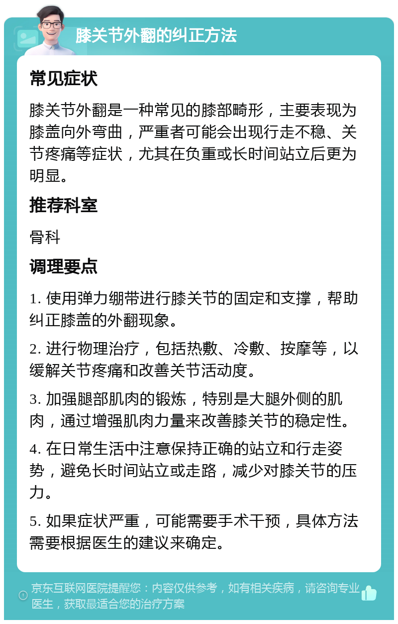 膝关节外翻的纠正方法 常见症状 膝关节外翻是一种常见的膝部畸形，主要表现为膝盖向外弯曲，严重者可能会出现行走不稳、关节疼痛等症状，尤其在负重或长时间站立后更为明显。 推荐科室 骨科 调理要点 1. 使用弹力绷带进行膝关节的固定和支撑，帮助纠正膝盖的外翻现象。 2. 进行物理治疗，包括热敷、冷敷、按摩等，以缓解关节疼痛和改善关节活动度。 3. 加强腿部肌肉的锻炼，特别是大腿外侧的肌肉，通过增强肌肉力量来改善膝关节的稳定性。 4. 在日常生活中注意保持正确的站立和行走姿势，避免长时间站立或走路，减少对膝关节的压力。 5. 如果症状严重，可能需要手术干预，具体方法需要根据医生的建议来确定。