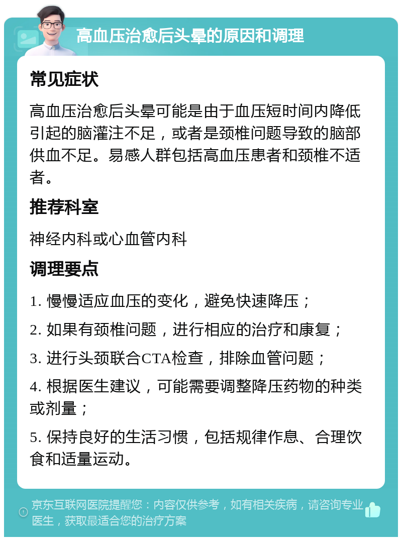 高血压治愈后头晕的原因和调理 常见症状 高血压治愈后头晕可能是由于血压短时间内降低引起的脑灌注不足，或者是颈椎问题导致的脑部供血不足。易感人群包括高血压患者和颈椎不适者。 推荐科室 神经内科或心血管内科 调理要点 1. 慢慢适应血压的变化，避免快速降压； 2. 如果有颈椎问题，进行相应的治疗和康复； 3. 进行头颈联合CTA检查，排除血管问题； 4. 根据医生建议，可能需要调整降压药物的种类或剂量； 5. 保持良好的生活习惯，包括规律作息、合理饮食和适量运动。